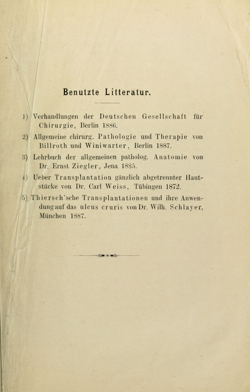 Benutzte Litteratur. 1) Verhandlungen der Deutschen Gesellschaft für Chirurgie, Berlin 1886. 2) Allgemeine chirurg. Pathologie und Therapie von Billroth und Winiwarter, Berlin 1887. 3) Lehrbuch der allgemeinen patholog. Anatomie von Dr. Ernst Ziegler, Jena 1885. 4) Ueber Transplantation gänzlich abgetrennter Haut- stücke von Dr. Carl Weiss, Tübingen 1872. 5) Thiersch'sche Transplantationen und ihre Anwen- dungauf das Ulcus cruris vonDr. Wilh. Schlayer, München 1887. '^*<*'ii^>-