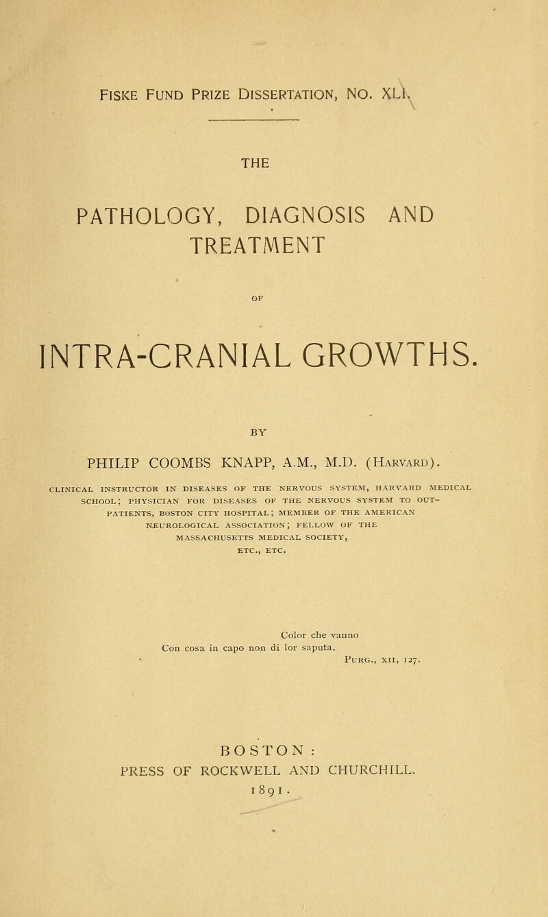 Fiske Fund Prize Dissertation, No. XLI. THE PATHOLOGY, DIAGNOSIS AND TREATMENT INTRA-CRANIAL GROWTHS. BY PHILIP COOMBS KNAPP, A.M., M.D. (Harvard). CLINICAL INSTRUCTOR IN DISEASES OF THE NERVOUS SYSTEM, HARVARD MEDICAL SCHOOL; PHYSICIAN FOR DISEASES OF THE NERVOUS SYSTEM TO OUT- PATIENTS, BOSTON CITY HOSPITAL; MEMBER OF THE AMERICAN NEUROLOGICAL ASSOCIATION; FELLOW OF THE MASSACHUSETTS MEDICAL SOCIETY, ETC., ETC. Color che vanno Con cosa in capo non di lor saputa. Purg., xii, 127. BOSTON: PRESS OF ROCKWELL AND CHURCHILL. 1891 .