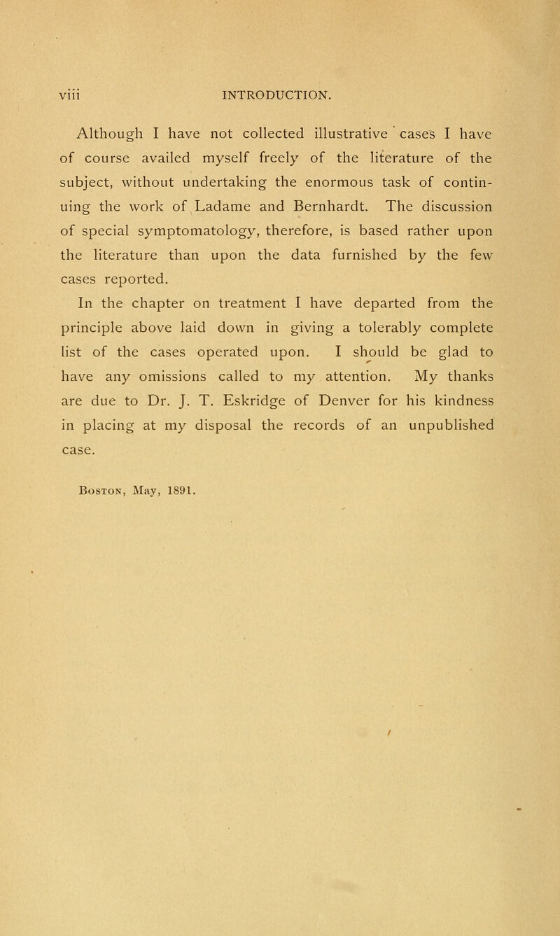 Although I have not collected illustrative cases I have of course availed myself freely of the literature of the subject, without undertaking the enormous task of contin- uing the work of Ladame and Bernhardt. The discussion of special symptomatology, therefore, is based rather upon the literature than upon the data furnished by the few cases reported. In the chapter on treatment I have departed from the principle above laid down in giving a tolerably complete list of the cases operated upon. I should be glad to have any omissions called to my attention. My thanks are due to Dr. J. T. Eskridge of Denver for his kindness in placing at my disposal the records of an unpublished case. Boston, May, 1891.