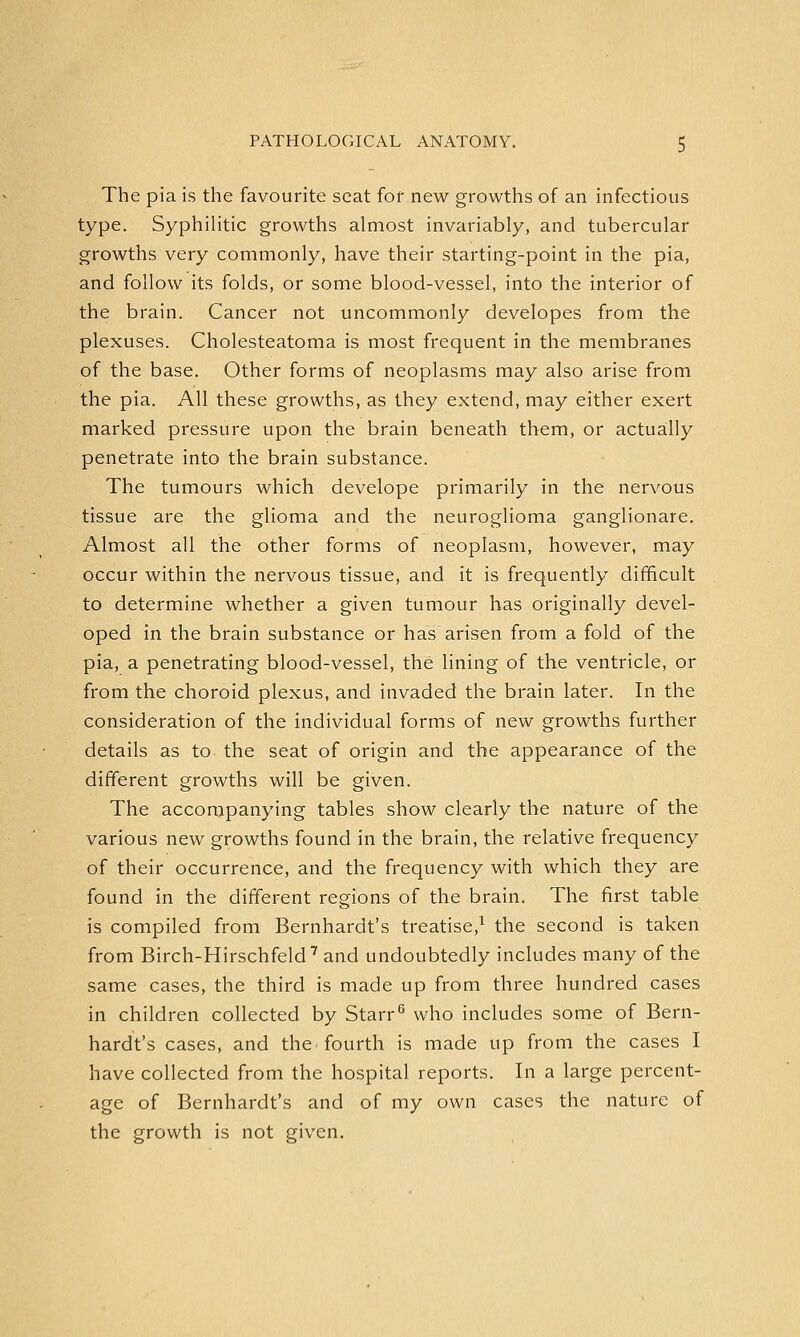 The pia is the favourite seat for new growths of an infectious type. Syphilitic growths almost invariably, and tubercular growths very commonly, have their starting-point in the pia, and follow its folds, or some blood-vessel, into the interior of the brain. Cancer not uncommonly developes from the plexuses. Cholesteatoma is most frequent in the membranes of the base. Other forms of neoplasms may also arise from the pia. All these growths, as they extend, may either exert marked pressure upon the brain beneath them, or actually penetrate into the brain substance. The tumours which develope primarily in the nervous tissue are the glioma and the neuroglioma ganglionare. Almost all the other forms of neoplasm, however, may occur within the nervous tissue, and it is frequently difficult to determine whether a given tumour has originally devel- oped in the brain substance or has arisen from a fold of the pia, a penetrating blood-vessel, the lining of the ventricle, or from the choroid plexus, and invaded the brain later. In the consideration of the individual forms of new growths further details as to the seat of origin and the appearance of the different growths will be given. The accompanying tables show clearly the nature of the various new growths found in the brain, the relative frequency of their occurrence, and the frequency with which they are found in the different regions of the brain. The first table is compiled from Bernhardt's treatise,1 the second is taken from Birch-Hirschfeld7 and undoubtedly includes many of the same cases, the third is made up from three hundred cases in children collected by Starr6 who includes some of Bern- hardt's cases, and the. fourth is made up from the cases I have collected from the hospital reports. In a large percent- age of Bernhardt's and of my own cases the nature of the growth is not given.