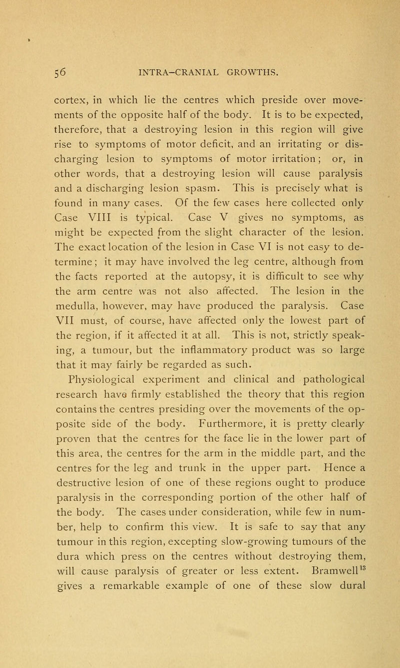 cortex, in which lie the centres which preside over move- ments of the opposite half of the body. It is to be expected, therefore, that a destroying lesion in this region will give rise to symptoms of motor deficit, and an irritating or dis- charging lesion to symptoms of motor irritation; or, in other words, that a destroying lesion will cause paralysis and a discharging lesion spasm. This is precisely what is found in many cases. Of the few cases here collected only Case VIII is typical. Case V gives no symptoms, as might be expected from the slight character of the lesion. The exact location of the lesion in Case VI is not easy to de- termine ; it may have involved the leg centre, although from the facts reported at the autopsy, it is difficult to see why the arm centre was not also affected. The lesion in the medulla, however, may have produced the paralysis. Case VII must, of course, have affected only the lowest part of the region, if it affected it at all. This is not, strictly speak- ing, a tumour, but the inflammatory product was so large that it may fairly be regarded as such. Physiological experiment and clinical and pathological research have firmly established the theory that this region contains the centres presiding over the movements of the op- posite side of the body. Furthermore, it is pretty clearly proven that the centres for the face lie in the lower part of this area, the centres for the arm in the middle part, and the centres for the leg and trunk in the upper part. Hence a destructive lesion of one of these regions ought to produce paralysis in the corresponding portion of the other half of the body. The cases under consideration, while few in num- ber, help to confirm this view. It is safe to say that any tumour in this region, excepting slow-growing tumours of the dura which press on the centres without destroying them, will cause paralysis of greater or less extent. Bramwell13 gives a remarkable example of one of these slow dural