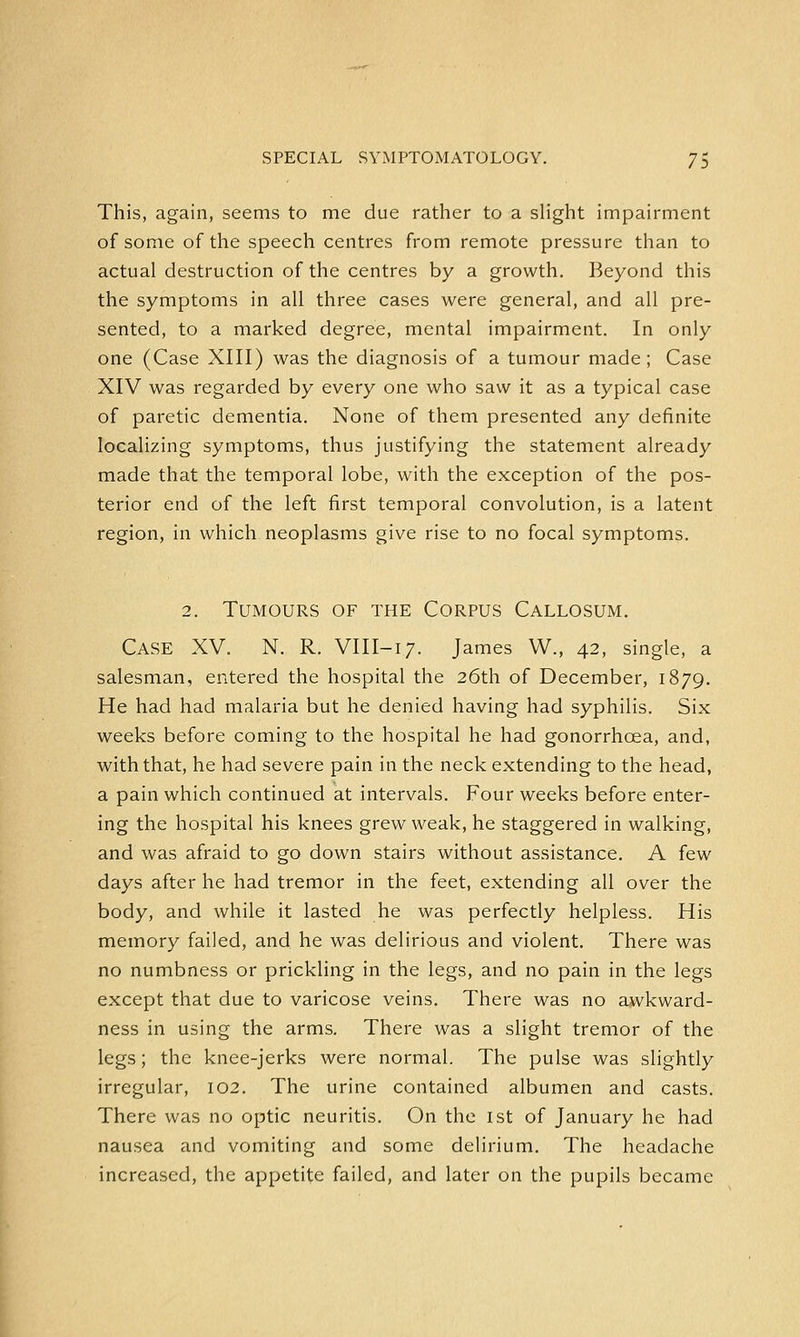 This, again, seems to me due rather to a slight impairment of some of the speech centres from remote pressure than to actual destruction of the centres by a growth. Beyond this the symptoms in all three cases were general, and all pre- sented, to a marked degree, mental impairment. In only one (Case XIII) was the diagnosis of a tumour made ; Case XIV was regarded by every one who saw it as a typical case of paretic dementia. None of them presented any definite localizing symptoms, thus justifying the statement already made that the temporal lobe, with the exception of the pos- terior end of the left first temporal convolution, is a latent region, in which neoplasms give rise to no focal symptoms. 2. Tumours of the Corpus Callosum. Case XV. N. R. VIII-17. James W., 42, single, a salesman, entered the hospital the 26th of December, 1879. He had had malaria but he denied having had syphilis. Six weeks before coming to the hospital he had gonorrhoea, and, with that, he had severe pain in the neck extending to the head, a pain which continued at intervals. Four weeks before enter- ing the hospital his knees grew weak, he staggered in walking, and was afraid to go down stairs without assistance. A few days after he had tremor in the feet, extending all over the body, and while it lasted he was perfectly helpless. His memory failed, and he was delirious and violent. There was no numbness or prickling in the legs, and no pain in the legs except that due to varicose veins. There was no awkward- ness in using the arms. There was a slight tremor of the legs; the knee-jerks were normal. The pulse was slightly irregular, 102. The urine contained albumen and casts. There was no optic neuritis. On the 1st of January he had nausea and vomiting and some delirium. The headache increased, the appetite failed, and later on the pupils became