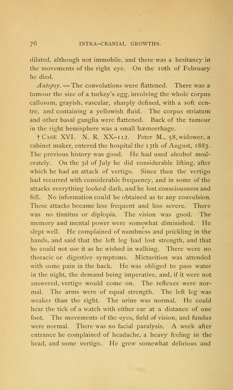 dilated, although not immobile, and there was a hesitancy in the movements of the right eye. On the ioth of February he died. Autopsy.—The convolutions were flattened. There was a tumour the size of a turkey's egg, involving the whole corpus callosum, grayish, vascular, sharply denned, with a soft cen- tre, and containing a yellowish fluid. The corpus striatum and other basal ganglia were flattened. Back of the tumour in the right hemisphere was a small haemorrhage. fCASE XVI. N. R. XX-112. Peter M., 58, widower, a cabinet maker, entered the hospital the 13th of August, 1883. The previous history was good. He had used alcohol mod- erately. On the 3d of July he did considerable lifting, after which he had an attack of vertigo. Since then the vertigo had recurred with considerable frequency, and in some of the attacks everything looked dark, and he lost consciousness and fell. No information could be obtained as to any convulsion. These attacks became less frequent and less severe. There was no tinnitus or diplopia. The vision was good. The memory and mental power were somewhat diminished. He slept well. He complained of numbness and prickling in the hands, and said that the left leg had lost strength, and that he could not use it as he wished in walking. There were no thoracic or digestive symptoms. Micturition was attended with some pain in the back. He was obliged to pass water in the night, the demand being imperative, and, if it were not answered, vertigo would come on. The reflexes were nor- mal. The arms were of equal strength. The left leg was weaker than the right. The urine was normal. He could hear the tick of a watch with either ear at a distance of one foot. The movements of the eyes, field of vision, and fundus were normal. There was no facial paralysis. A week after entrance he complained of headache, a heavy feeling in the head, and some vertigo. He grew somewhat delirious and