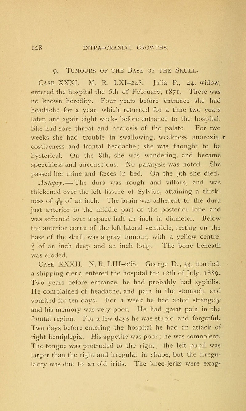 9. Tumours of the Base of the Skull. Case XXXI. M. R. LXI-24S. Julia P., 44, widow, entered the hospital the 6th of February, 1871. There was no known heredity. Four years before entrance she had headache for a year, which returned for a time two years later, and again eight weeks before entrance to the hospital. She had sore throat and necrosis of the palate. For two weeks she had trouble in swallowing, weakness, anorexia, * costiveness and frontal headache; she was thought to be hysterical. On the 8th, she was wandering, and became speechless and unconscious. No paralysis was noted. She passed her urine and faeces in bed. On the 9th she died. Autopsy. — The dura was rough and villous, and was thickened over the left fissure of Sylvius, attaining a thick- ness of -A of an inch. The brain was adherent to the dura 1 O just anterior to the middle part of the posterior lobe and was softened over a space half an inch in diameter. Below the anterior cornu of the left lateral ventricle, resting on the base of the skull, was a gray tumour, with a yellow centre, -| of an inch deep and an inch long. The bone beneath was eroded. CASE XXXII. N. R. LIII-268. George D., 33, married, a shipping clerk, entered the hospital the 12th of July, 1889. Two years before entrance, he had probably had syphilis. He complained of headache, and pain in the stomach, and vomited for ten days. For a week he had acted strangely and his memory was very poor. He had great pain in the frontal region. For a few days he was stupid and forgetful. Two days before entering the hospital he had an attack of right hemiplegia. His appetite was poor; he was somnolent. The tongue was protruded to the right; the left pupil was larger than the right and irregular in shape, but the irregu- larity was due to an old iritis. The knee-jerks were exag-