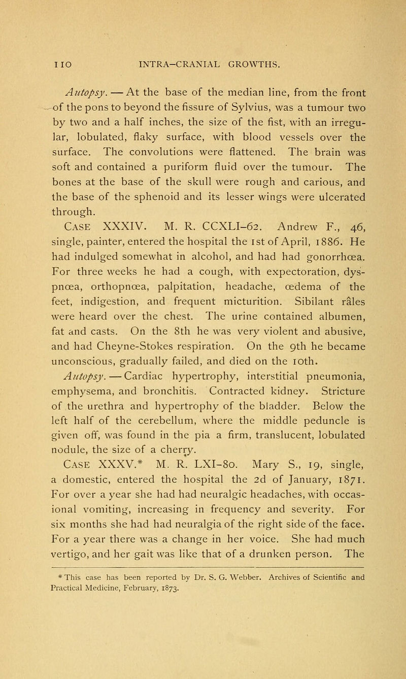Autopsy. —At the base of the median line, from the front of the pons to beyond the fissure of Sylvius, was a tumour two by two and a half inches, the size of the fist, with an irregu- lar, lobulated, flaky surface, with blood vessels over the surface. The convolutions were flattened. The brain was soft and contained a puriform fluid over the tumour. The bones at the base of the skull were rough and carious, and the base of the sphenoid and its lesser wings were ulcerated through. Case XXXIV. M. R. CCXLI-62. Andrew F., 46, single, painter, entered the hospital the 1st of April, 1886. He had indulged somewhat in alcohol, and had had gonorrhoea. For three weeks he had a cough, with expectoration, dys- pnoea, orthopncea, palpitation, headache, oedema of the feet, indigestion, and frequent micturition. Sibilant rales were heard over the chest. The urine contained albumen, fat and casts. On the 8th he was very violent and abusive, and had Cheyne-Stokes respiration. On the 9th he became unconscious, gradually failed, and died on the 10th. Autopsy.—Cardiac hypertrophy, interstitial pneumonia, emphysema, and bronchitis. Contracted kidney. Stricture of the urethra and hypertrophy of the bladder. Below the left half of the cerebellum, where the middle peduncle is given off, was found in the pia a firm, translucent, lobulated nodule, the size of a cherry. Case XXXV.* M. R. LXI-80. Mary S., 19, single, a domestic, entered the hospital the 2d of January, 1871. For over a year she had had neuralgic headaches, with occas- ional vomiting, increasing in frequency and severity. For six months she had had neuralgia of the right side of the face. For a year there was a change in her voice. She had much vertigo, and her gait was like that of a drunken person. The * This case has been reported by Dr. S. G. Webber. Archives of Scientific and Practical Medicine, February, 1873.