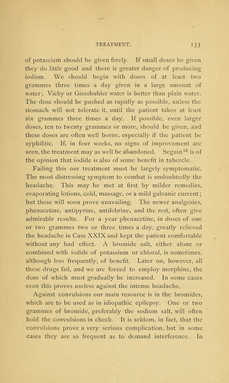 of potassium should be given freely. If small doses be given they do little good and there is greater danger of producing iodism. We should begin with doses of at least two grammes three times a day given in a large amount of water; Vichy or Giesshubler water is better than plain water. The dose should be pushed as rapidly as possible, unless the stomach will not tolerate it, until the patient takes at least six grammes three times a day. If possible, even larger doses, ten to twenty grammes or more, should be given, and these doses are often well borne, especially if the patient be syphilitic. If, in four weeks, no signs of improvement are seen, the treatment may as well be abandoned. Seguin55 is of the opinion that iodide is also of some benefit in tubercle. Failing this our treatment must be largely symptomatic. The most distressing symptom to combat is undoubtedly the headache. This may be met at first by milder remedies, evaporating lotions, cold, massage, or a mild galvanic current; but these will soon prove unavailing. The newer analgesics, phenacetine, antipyrine, antifebrine, and the rest, often give admirable results. For a year phenacetine, in doses of one or two grammes two or three times a day, greatly relieved the headache in Case XXIX and kept the patient comfortable without any bad effect. A bromide salt, either alone or combined with iodide of potassium or chloral, is sometimes, although less frequently, of benefit. Later on, however, all these drugs fail, and we are forced to employ morphine, the dose of which must gradually be increased. In some cases even this proves useless against the intense headache. Against convulsions our main resource is in the bromides, which are to be used as in idiopathic epilepsy. One or two grammes of bromide, preferably the sodium salt, will often hold the convulsions in check. It is seldom, in fact, that the convulsions prove a very serious complication, but in some cases they are so frequent as to demand interference. In