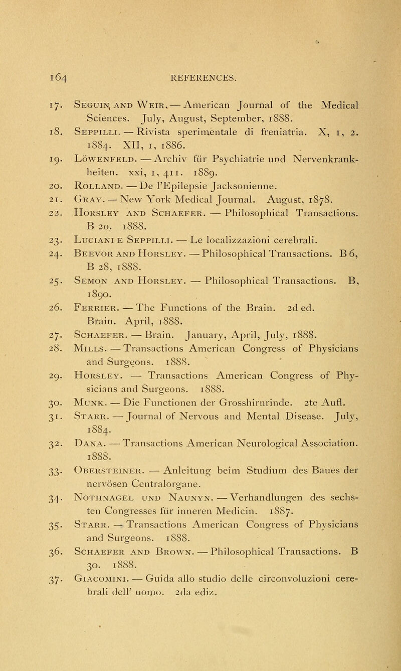 17. Seguin, and Weir. — American Journal of the Medical Sciences. July, August, September, 18SS. 18. Seppilli. — Rivista sperimentale di freniatria. X, 1, 2. 1SS4. XII, 1, 1886. 19. Lowenfeld.—Archiv fur Psychiatric und Nervenkrank- heiten. xxi, 1,411. 1SS9. 20. Rolland. —De l'Epilepsie Jacksonienne. 21. Gray. — New York Medical Journal. August, 187S. 22. Horsley and Schaefer. — Philosophical Transactions. B 20. 1888. 23. Luciani e Seppilli. — Le localizzazioni cerebrali. 24. Beevor and Horsley. — Philosophical Transactions. B 6, B 2S, 1S8S. 25. Semon and Horsley. — Philosophical Transactions. B, 1890. 26. Ferrier.—The Functions of the Brain. 2d ed. Brain. April, iSSS. 27. Schaefer. —Brain. January, April, July, 18S8. 28. Mills.—Transactions American Congress of Physicians and Surgeons. 18S8. 29. Horsley. — Transactions American Congress of Phy- sicians and Surgeons. iSSS. 30. Munk. — Die Functionen der Grosshirnrinde. 2te Aufl. 31. Starr.—Journal of Nervous and Mental Disease. July, 1S84. 32. Dana. —Transactions American Neurological Association. 188S. 33. Obersteiner. — Anleitung beim Studium des Baues der nervosen Centralorgane. 34. Nothnagel und Naunyn.—Verhandlungen des sechs- ten Congresses fur inneren Medicin. 1S87. 35. Starr. — Transactions American Congress of Physicians and Surgeons. 1SS8. 36. Schaefer and Brown. — Philosophical Transactions. B 30. 1888. 37- Giacomini. — Guida alio studio delle circonvoluzioni cere- brali dell' uomo. 2cla ediz.