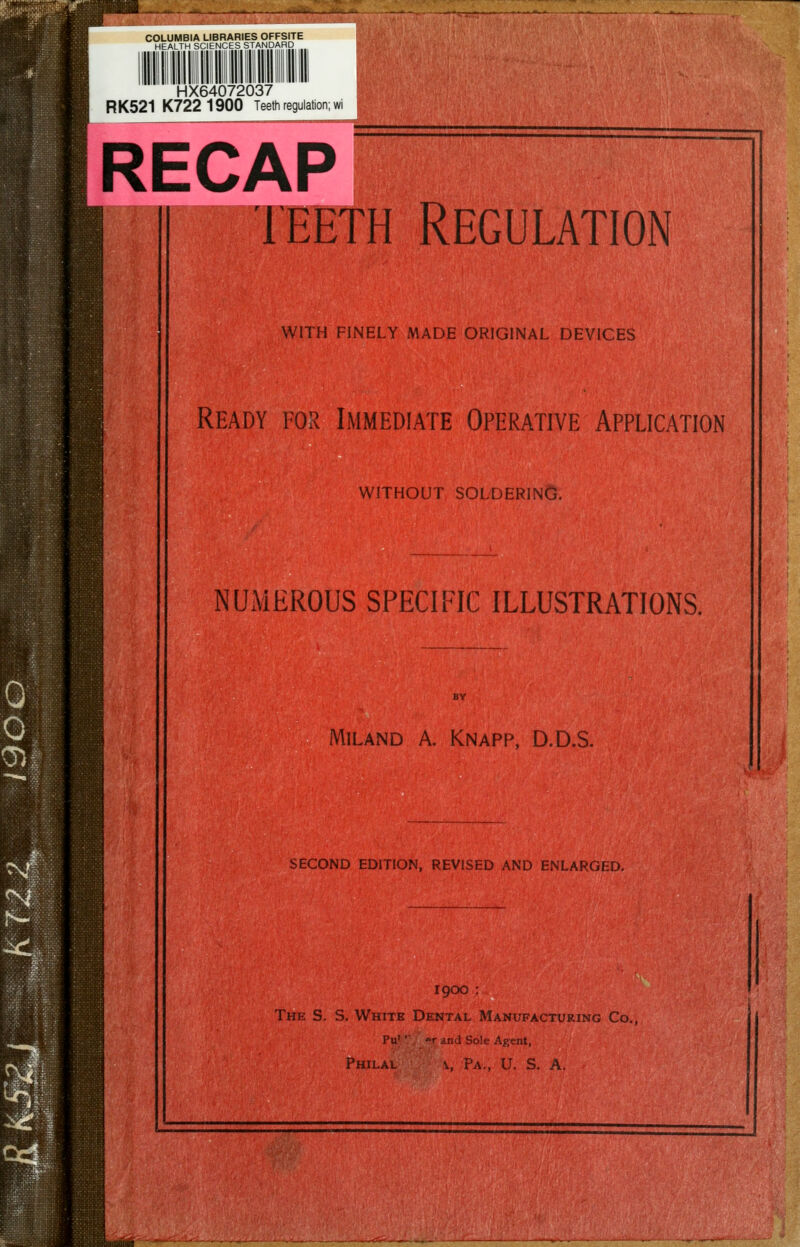 COLUMBIA LIBRARIES OFFSITE HEALTH SCIENCES STANDARD HX64072037 RK521 K7221900 Teeth regulation; wi RECAP TEETH Regulation mm WITH FINELY MADE ORIGINAL DEVICES Ready for Immediate Operative Application WITHOUT SOLDERING. NUMEROUS SPECIFIC ILLUSTRATIONS. MILAND A. Knapp, D.D.S. SECOND EDITION, REVISED AND ENLARGED, 1900 : The S. S. White Dental Manufacturing Co. Pu' •■ T and Sole Agent,