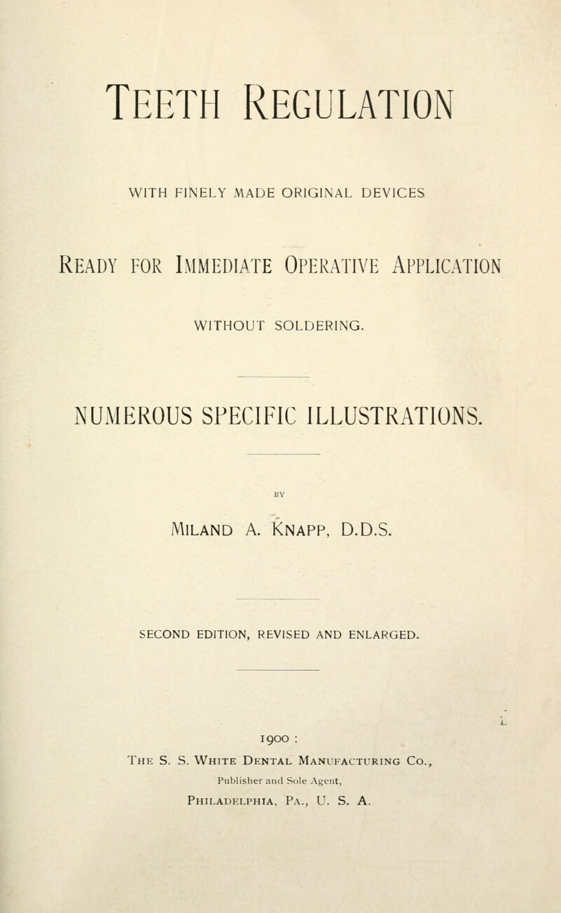 Teeth Regulation WITH FINELY MADE ORIGINAL DEVICES Ready for Immediate Operative Application WITHOUT SOLDERING. NUMEROUS SPECIFIC ILLUSTRATIONS. MiLAND A. KNAPP, D.D.S. SECOND EDITION, REVISED AND ENLARGED- 1900 : The S. S. White Dental Manufacturing Co., Publisher and Sole Agent, Philadelphia, Pa., U. S. A.