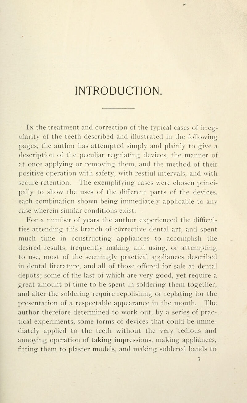 INTRODUCTION. In the treatment and correction of the typical cases of irreg- ularity of the teeth described and illustrated in the following pages, the author has attempted simply and plainly to give a description of the peculiar regulating devices, the manner of at once applying or removing them, and the method of their positive operation with safety, with restful intervals, and with secure retention. The exemplifying cases were chosen princi- pally to show the uses of the different parts of the devices, each combination shown being immediately applicable to anv case wherein similar conditions exist. For a number of years the author experienced the difficul- ties attending this branch of corrective dental art, and spent much time in constructing appliances to accomplish the desired results, frequently making and using, or attempting to use, most of the seemingly practical appliances described in dental literature, and all of those oft'ered for sale at dental depots; some of the last of which are very good, yet require a great amount of time to be spent in soldering them together, and after the soldering require repolishing or replating for the presentation of a respectable appearance in the mouth. The author therefore determined to work out, by a series of prac- tical experiments, some forms of devices that could be imme- diately applied to the teeth without the very tedious and annoying operation of taking impressions, making appliances, fitting them to plaster models, and making soldered bands to