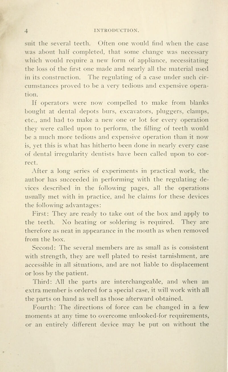 suit the se\-oral teeth. (_^)ften one would find when the ca.se was aljout half c()m]:)lete(l, that some change was necessary which would re(|uire a new form of appliance, necessitating the loss of the lirst one made and nearly all the material used in its construction. The regulating of a case under such cir- cumstances proved to be a very tedious and expensive opera- tion. If operators were now compelled to make from blanks boug'ht at dental depots burs, excavators, pluggers, clamps, etc., and had to make a new one or lot for every operation they were called upon to perform, the filling of teeth would be a much more tedious and expensive operation than it now is, yet this is what has hitherto been done in nearly every case of dental irregularity dentists have been called upon to cor- rect. After a long series of experiments in practical work, the author has succeeded in performing with the regulating de- vices described in the following pages, all the operations usually met with in practice, and he claims for these devices the following advantages: First: They are ready to take out of the box and apply to the teeth. No heating or soldering is required. They are therefore as neat in appearance in the mouth as when removed from the box. Second: The several members are as small as is consistent wdth strength, they are well plated to resist tarnishment, are accessible in all situations, and are not liable to displacement or loss by the patient. Third: All the parts are interchangeable, and when an extra member is ordered for a special case, it will work with all the parts on hand as well as those afterward obtained. Fourth: The directions of force can be changed in a few moments at any time to overcome unlooked-for requirements, or an entirely different device may be put on without the