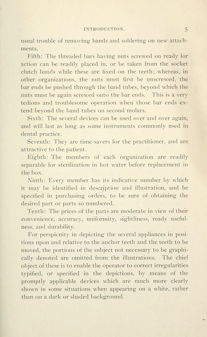 usual trouble of removing bands and soldering on new attach- ments. Fifth: The threaded l)ars having nuts screwed on ready for action can be readily placed in, or be taken from the socket clutch bands while these are fixed on the teeth; whereas, in other organizations, the nuts must first be unscrewed, the bar ends be pushed through the band tubes, beyond which the nuts must be again screwed onto the bar ends. This is a very tedious and troublesome operation when those bar ends ex- tend beyond the band tubes on second molars. Sixth: The several devices can be used over and over again, and will last as long as some instruments commonly used in dental practice. Seventh: They are time-savers for the practitioner, and are attractive to the patient. Eighth: The meml^ers of each organization are readily separable for sterilization in hot water before replacement in the box. Ninth: Every member has its indicative number l)y which it mav be identified in description and illustration, and be specified in purchasing orders, to be sure of obtaining the desired part or parts so numbered. Tenth: The prices of the parts are moderate in view of their convenience, accuracy, uniformity, sightliness, ready useful- ness, and durability. For perspicuity in depicting the several appliances in posi- tions upon and relative to the anchor teeth and the teeth to be moved, the portions of the subject not necessary to be graphi- cally denoted are omitted from the illustrations. The chief object of these is to enable the operator to correct irregularities typified, or specified in the depictions, by means of the promptly applicable devices which are much more clearly shown in some situations when appearing on a white, rather than on a dark or shaded liackground.