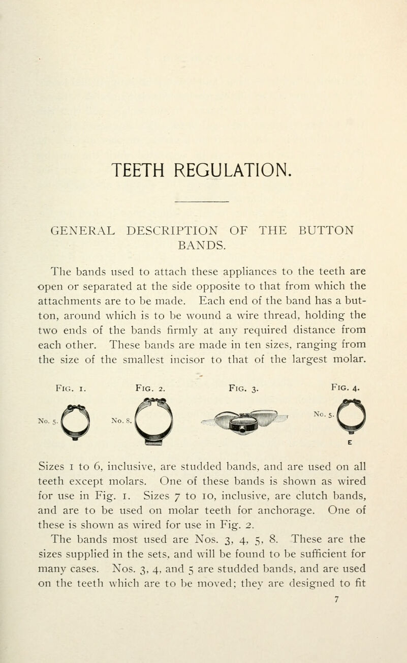 GENERAL DESCRIPTION OF THE BUTTON BANDS. The bands used to attach these apphances to the teeth are open or separated at the side opposite to that from which the attachments are to be made. Each end of the band has a but- ton, around which is to be wound a wire thread, holding the two ends of the bands firmly at any required distance from each other. These bands are made in ten sizes, ranging from the size of the smallest incisor to that of the largest molar. Fig. I. Fig. 2. Fig. 3. Fig. 4. No. 5. No. 5. S fl Xo. 8. Sizes I to 6, inclusive, are studded bands, and are used on all teeth except molars. One of these bands is shown as wired for use in Fig. i. Sizes 7 to 10, inclusive, are clutch bands, and are to be used on molar teeth for anchorage. One of these is shown as wired for use in Fig. 2. The bands most used are Nos. 3, 4, 5, 8. These are the sizes supplied in the sets, and will be found to be sufficient for many cases. Nos. 3, 4, and 5 are studded bands, and are used on the teeth which are to be moved; they are designed to fit