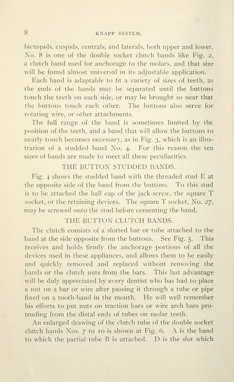 bicuspids, cuspids, centrals, and laterals, Ijoth upper and lower. No. 8 is one of the double socket clutch bands like Fig. 2, a clutch band used for anchorage to the molars, and that size will be found almost universal in its adjustable application. Each band is adaptable to fit a variety of sizes of teeth, as the ends of the bands may be separated until the buttons touch the teeth on each side, or may be brought so near that the buttons touch each other. The buttons also serve for rotating wire, or other attachments. The full range of the band is sometimes limited by the position of the teeth, and a band that will allow the buttons to nearly touch becomes necessary, as in Fig. 3, which is an illus- tration of a studded band No. 4. For this reason the ten sizes of bands are made to meet all these peculiarities. THE BUTTON STUDDED BANDS. Fig. 4 shows the studded band with the threaded stud E at the opposite side of the band from the buttons. To this stud is to be attached the ball cap of the jack-screw, the square T socket, or the retaining devices. The square T socket, No. 27, may be screwed onto the stud before cementing the band. THE BUTTON CLUTCH BANDS. The clutch consists of a slotted bar or tube attached to the band at the side opposite from the buttons. See Fig. 5. This receives and holds firmly the anchorage portions of all the devices used in these appliances, and allows them to be easily and quickly removed and replaced without removing the bands or the clutch nuts from the bars. This last advantage will be duly appreciated by every dentist who has had to place a nut on a bar or wire after passing it through a tube or pipe fixed on a tooth-band in the mouth. He will well remember his efforts to put nuts on traction bars or wire arch bars pro- truding from the distal ends of tubes on molar teeth. An enlarged drawing of the clutch tube of the double socket clutch bands Nos. 7 to 10 is shown at Fig. 6. A is the band to which the partial tube B is attached. D is the slot which