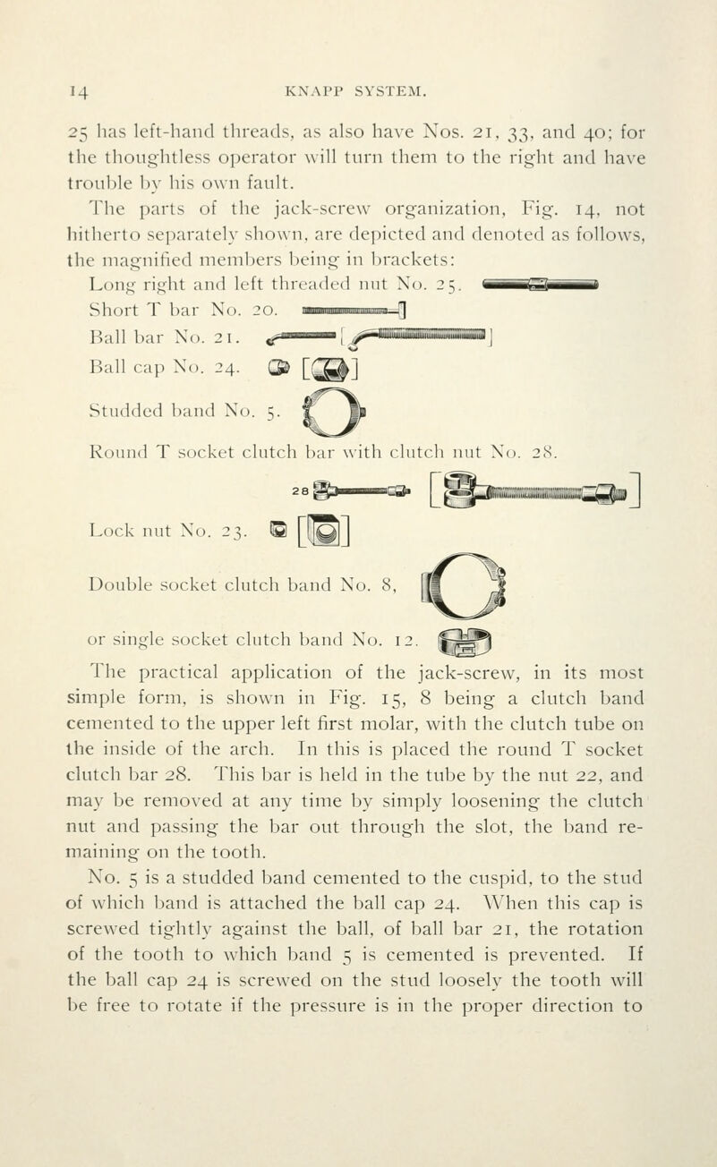 2^ has left-hand threads, as also have Nos. 21, 33, and 40; for the thoughtless oi)erator will turn them to the right and have trouble by his own fault. The parts of the jack-screw organization, Fig. 14, not hitherto separately shown, are depicted and denoted as follows, the magnified members being in brackets: Long right and left threaded nut No. 25. OBSi^^^^B Short T bar No. 20 Ball bar No. 21. Ball cap No. 24. Studded band No. 5. Round T socket clutch bar with clutch nut No. 28 2 8 ^3 ■ ^^ ^^j|iiEi(;;;«^^^^^ Lock nut No. 23. Double socket clutch band No. 8, or single socket clutch band No. 12. The practical application of the jack-screw, in its most simple form, is shown in Fig. 15, 8 being a clutch band cemented to the upper left first molar, with the clutch tube on the inside of the arch. In this is placed the round T socket clutch bar 28. This bar is held in the tube by the nut 22, and may be removed at any time by simply loosening the clutch nut and passing the bar out through the slot, the band re- maining on the tooth. No. 5 is a studded band cemented to the cuspid, to the stud of which band is attached the ball cap 24. When this cap is screwed tightly against the ball, of ball bar 21, the rotation of the tooth to wdiich band 5 is cemented is prevented. If the ball cap 24 is screw^ed on the stud loosely the tooth Avill be free to rotate if the pressure is in the proper direction to