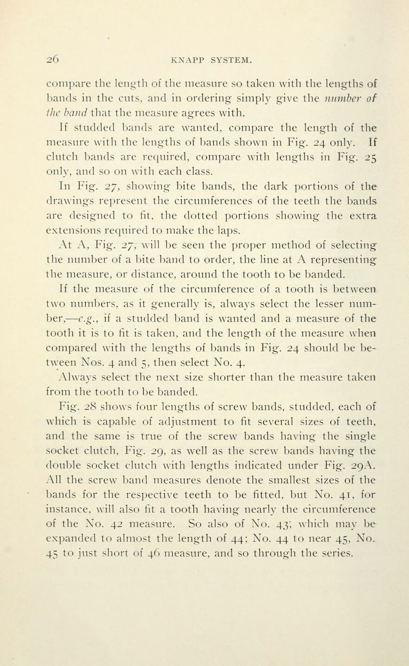 compare the length of the measure so taken with the lengths of bands in the cnts, and in ordering simply give the number of iJic baud that the measure agrees with. If studded bands are wanted, compare the length of the measure with the lengths of bands shown in Fig. 24 only. If clutch bands are required, compare with lengths in Fig. 25 only, and so on with each class. In Fig. 27, showing bite bands, the dark portions of the drawings represent the circumferences of the teeth the bands are designed to tit, the dotted portions showing the extra extensions required to make the laps. At A, Fig. 27, will be seen the proper method of selecting the number of a bite band to order, the line at A representing the measure, or distance, around the tooth to be banded. If the measure of the circumference of a tooth is between two numbers, as it generally is, always select the lesser num- ber,—e.g., if a studded band is wanted and a measure of the tooth it is to lit is taken, and the length of the measure when compared with the lengths of bands in Fig. 24 should be be- tween Nos. 4 and 5, then select No. 4. Always select the next size shorter than the measure taken from the tooth to be banded. Fig. 28 shows four lengths of screw bands, studded, each of which is capable of adjustment to fit several sizes of teeth, and the same is true of the screw bands having the single socket clutch, Fig. 29, as well as the screw bands having the double socket clutch with lengths indicated under Fig. 29A. xA.ll the screw band measures denote the smallest sizes of the bands for the respective teeth to be fitted, but No. 41, for instance, will also fit a tooth having nearly the circumference of the No. 42 measure. So also of No. 43, which may be expanded to almost the length of 44; No. 44 to near 45, No. 45 to just short of 46 measure, and so through the series.