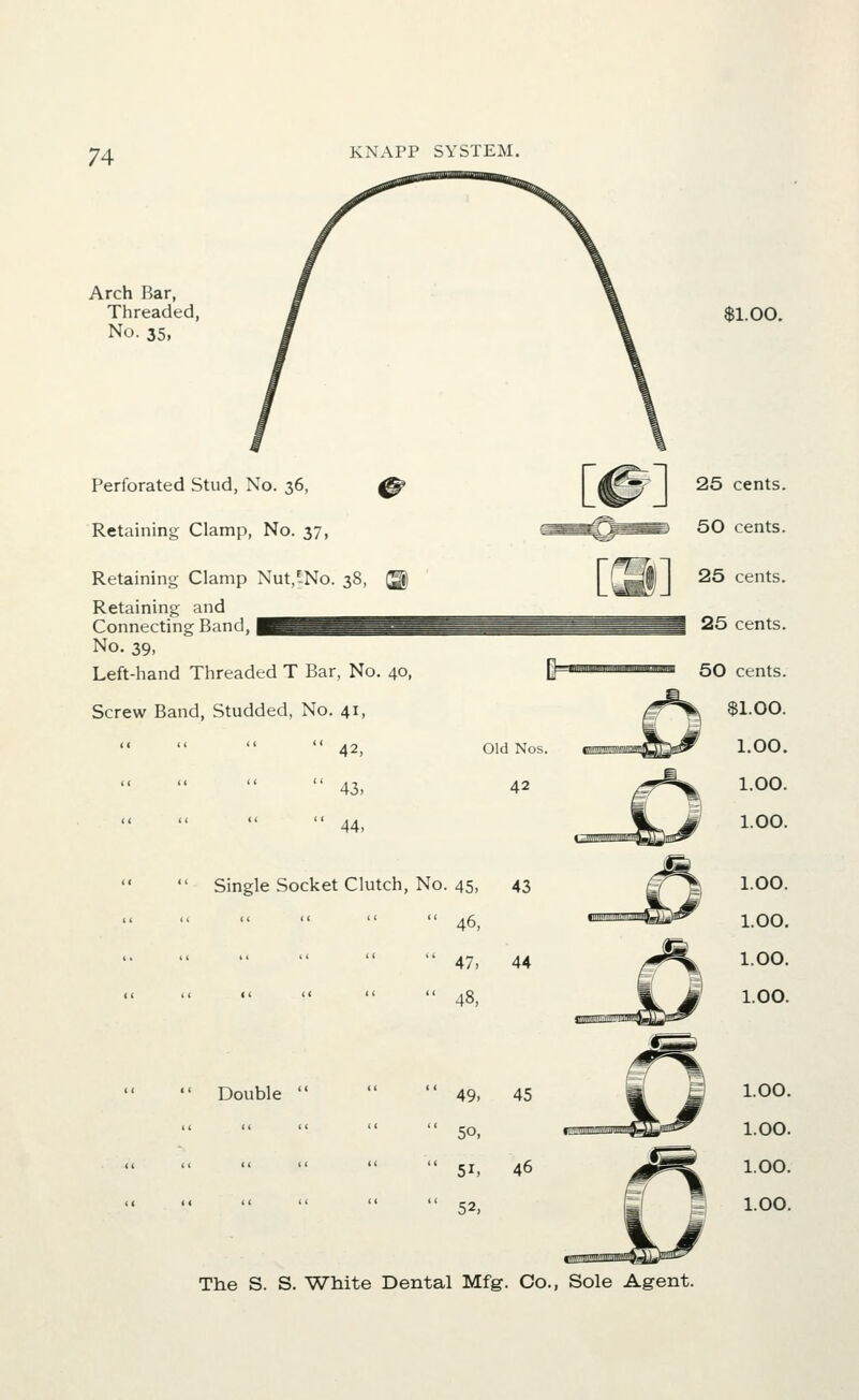 Arch Bar, Threaded, No. 35, $1.00. Perforated Stud, No. 36, ^ Retaining Clamp, No. 37, Retaining Clamp Nut,-No. 38 Retaining and Connecting Band, No. 39, Left-hand Threaded T Bar, No. 40 Screw Band, Studded, No. 41,   42, Old No   43, 42   44, Single 11 Socket Clutch, 11 II No, . 45, 46, 47, 48, 43 44  Double  1.00. 1.00. 1.00. 1.00. 1.00. 1.00. 1.00. 1.00.