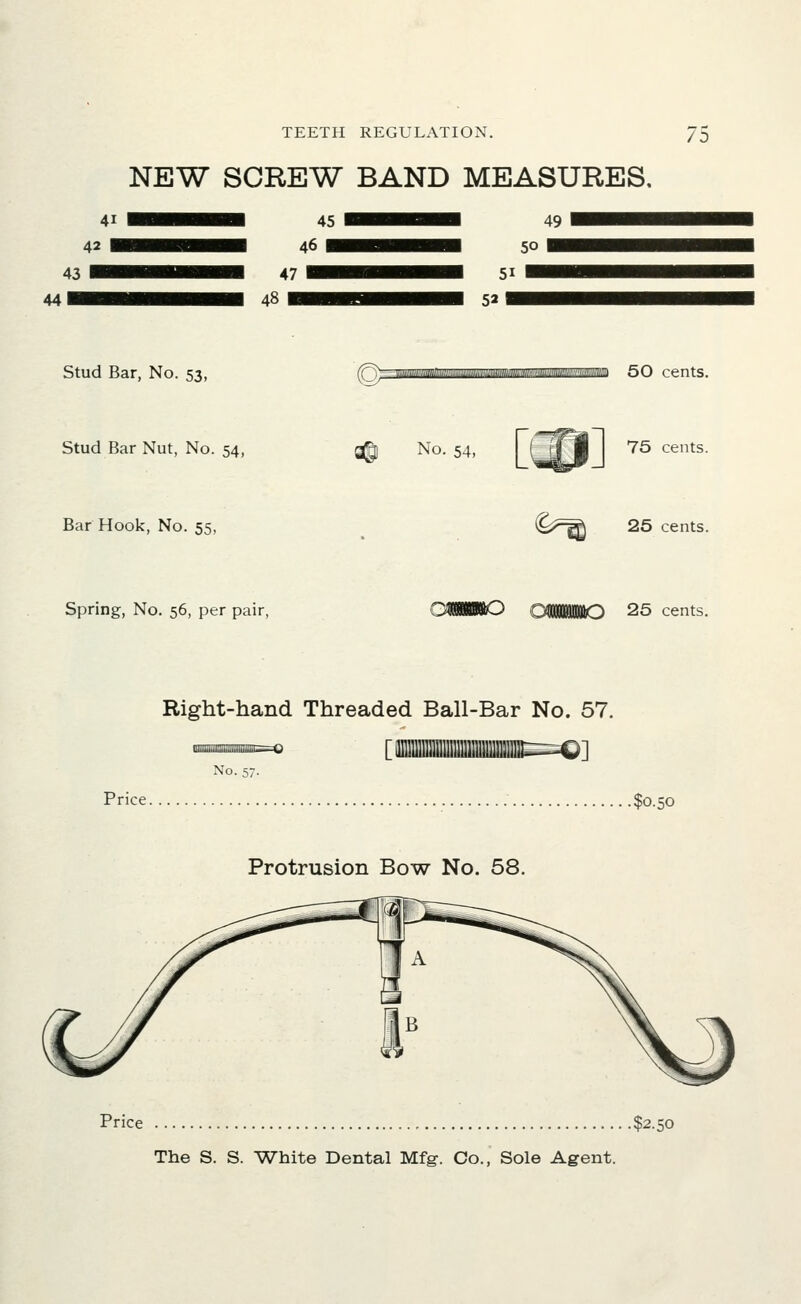 NEW SCREW BAND MEASURES, 49 50 51 52 Stud Bar, No. 53, 50 cents. Stud Bar Nut, No. 54, ^ No. 54, 75 cents. Bar Hook, No. 55, C^^ 25 cents. Spring, No. 56, per pair, OiBBillO 25 cents. Right-hand Threaded Ball-Bar No. 57. No. 57. Price $0.50 Protrusion Bow No. 58. Price $2.50