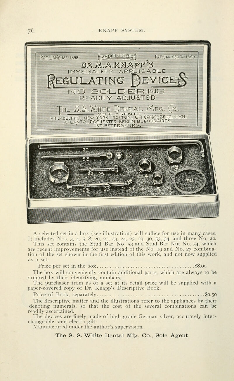 ^ Pat. JanV. i8'-« 1898. ^'m.':^^^ tii£g:^ Pat.JanV.z^- IMMEDIATELY APPLICABLE fEGULATINa BeYICEi NO SOL^DEF^illXlCB READILY ADJUSTED 1399 o, The jB.^.White Dental Mfg. Q i SOLE AGENT PHILADELFI-llA.NEV/ YORK. DOSTON. CM ICAGO.BROOKLYN . ATLANTA. ROCHESTER . BERLIN.BU ENDS AIRES. ST.PETERSBURO. A selected set in a box (see illustration) will suffice for use in many cases. It includes Nos. 3, 4, 5, 8. 20, 21, 23, 24. 25, 29, 30, 53, 54, and three No. 22. This set contains the Stud Bar No. 53 and Stud Bar Nut No. 54, which are recent improvements for use instead of the No. 19 and No. 27 combina- tion of the set shown in the first edition of this work, and not now supplied as a set. Price per set in the box $8.00 The box will conveniently contain additional parts, which are always to be ordered by their identifying numbers. The purchaser from us of a set at its retail price will be supplied with a paper-covered copy of Dr. Knapp's Descriptive Book. Price of Book, separately $0.50 The descriptive matter and the illustrations refer to the appliances by their denoting numerals, so that the cost of the several combinations can be readily ascertained. The devices are finely made of high grade German silver, accurately inter- changeable, and electro-gilt. Manufactured under the author's supervision.