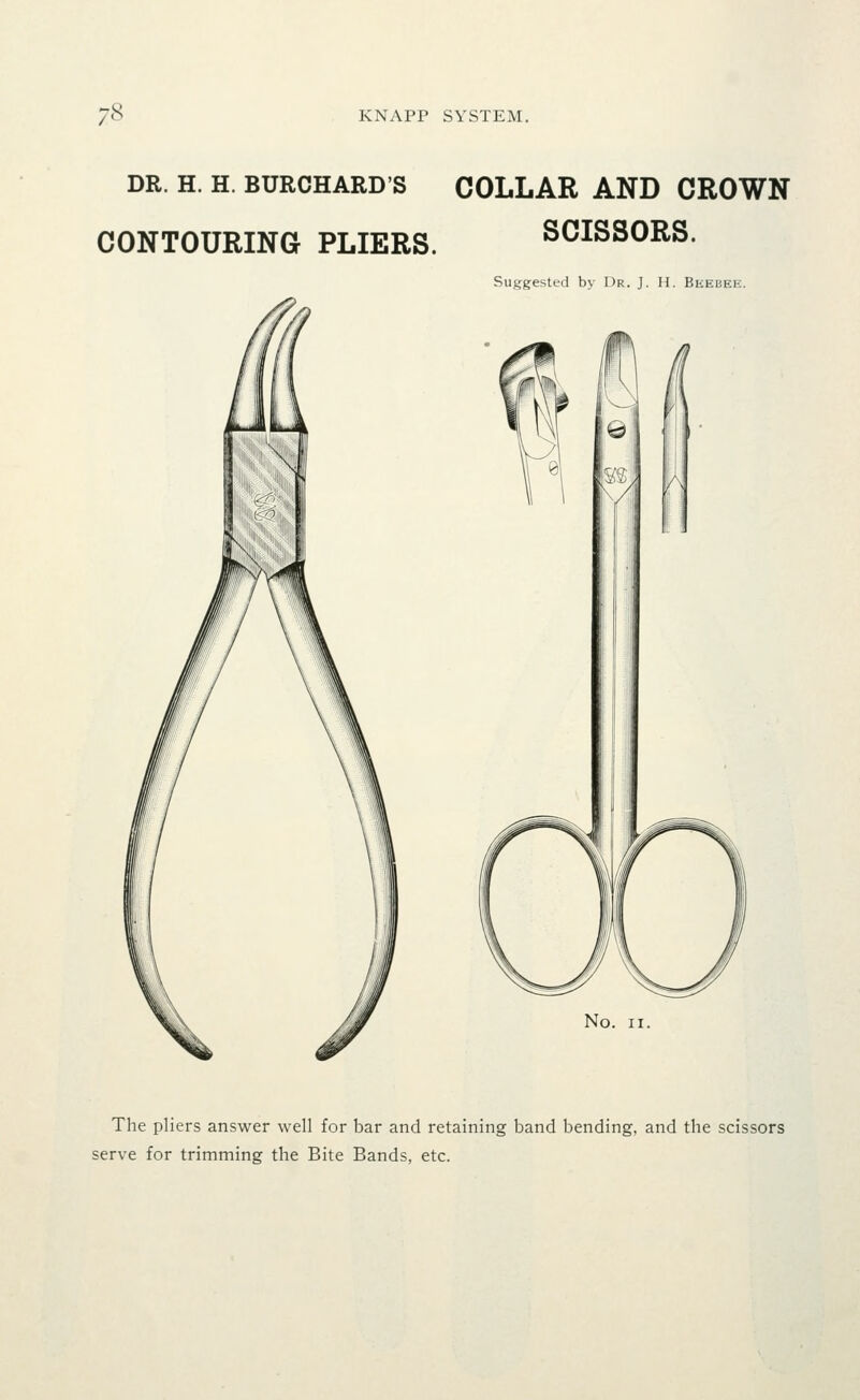 DR. H. H. BURCHARD'S COLLAR AND CROWN CONTOURING PLIERS. SCISSORS. Suggested by Dr. J. H. Beebee. No. II. The pliers answer well for bar and retaining band bending, and the scissors serve for trimming the Bite Bands, etc.