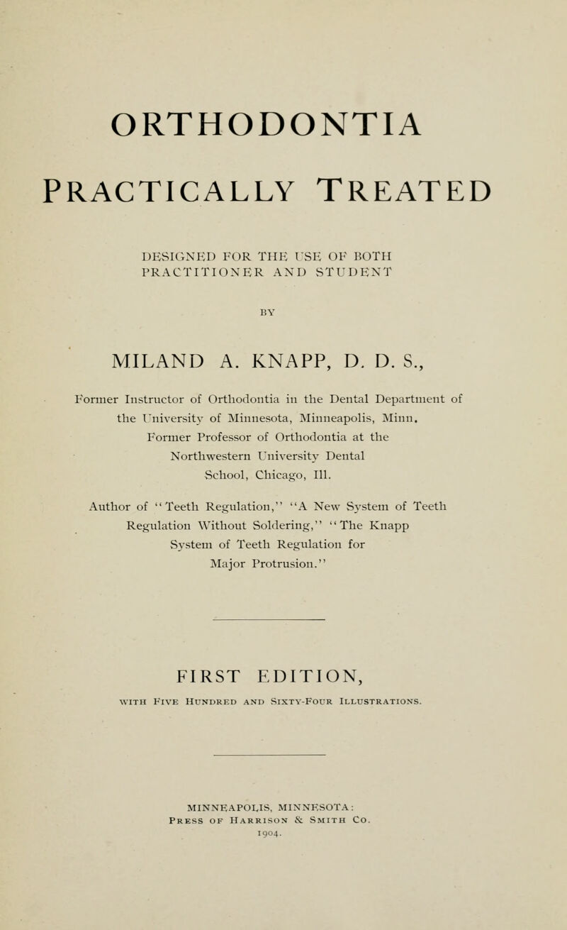 ORTHODONTIA PRACTICALLY TREATED DESIGNED FOR THE USE OF BOTH PRACTITIONER AND STUDENT MILAND A. KNAPP, D. D. S., Former Instructor of Orthodontia in the Dental Department of the University of Minnesota, Minneapolis, Minn. Former Professor of Orthodontia at the Northwestern University Dental School, Chicago, 111. Author of Teeth Regulation, A New System of Teeth Regulation Without Soldering, The Knapp System of Teeth Regulation for Major Protrusion. FIRST EDITION, with Five Hundred and Sixty-Four Illustrations. MINNEAPOLIS, MINNESOTA: Press of Harrison 6c Smith Co. 1904.