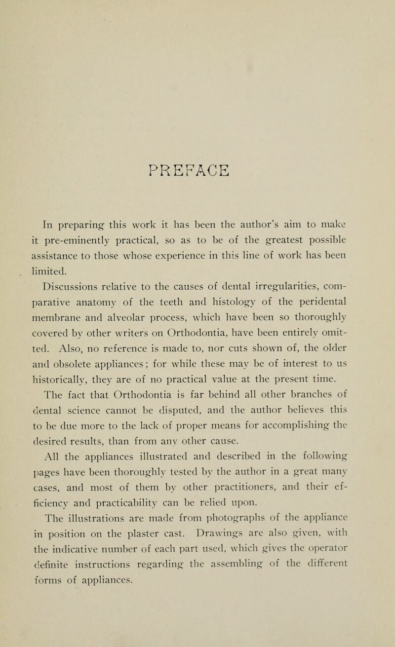 PREFACE In preparing this work it has been the author's aim to make it pre-eminently practical, so as to be of the greatest possible assistance to those whose experience in this line of work has been limited. Discussions relative to the causes of dental irregularities, com- parative anatomy of the teeth and histology of the peridental membrane and alveolar process, which have been so thoroughly covered by other writers on Orthodontia, have been entirely omit- ted. Also, no reference is made to, nor cuts shown of, the older and obsolete appliances ; for while these may be of interest to us historically, they are of no practical value at the present time. The fact that Orthodontia is far behind all other branches of dental science cannot be disputed, and the author believes this to be due more to the lack of proper means for accomplishing the desired results, than from any other cause. All the appliances illustrated and described in the following pages have been thoroughly tested by the author in a great many cases, and most of them by other practitioners, and their ef- ficiency and practicability can be relied upon. The illustrations are made from photographs of the appliance in position on the plaster cast. Drawings are also given, with the indicative number of each part used, which gives the operator definite instructions regarding the assembling of the different forms of appliances.