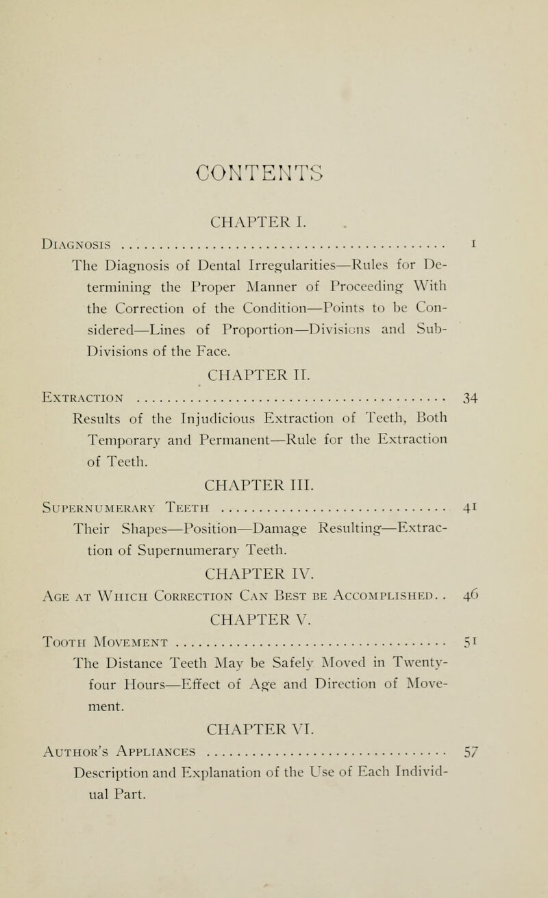 CONTENTS CHAPTER I. Diagnosis I The Diagnosis of Dental Irregularities—Rules for De- termining the Proper Manner of Proceeding With the Correction of the Condition—Points to he Con- sidered—Lines of Proportion—Divisions and Sub- Divisions of the Face. CHAPTER II. Extraction 34 Results of the Injudicious Extraction of Teeth, Both Temporary and Permanent—Rule for the Extraction of Teeth. CHAPTER III. Supernumerary Teeth 41 Their Shapes—Position—Damage Resulting—Extrac- tion of Supernumerary Teeth. CHAPTER IV. Age at Which Correction Can Best be Accomplished. . 46 CHAPTER V. Tooth Movement 51 The Distance Teeth May be Safely Moved in Twenty- four Hours—Effect of Age and Direction of Move- ment. CHAPTER VI. Author's Appliances 57 Description and Explanation of the Use of Each Individ- ual Part.