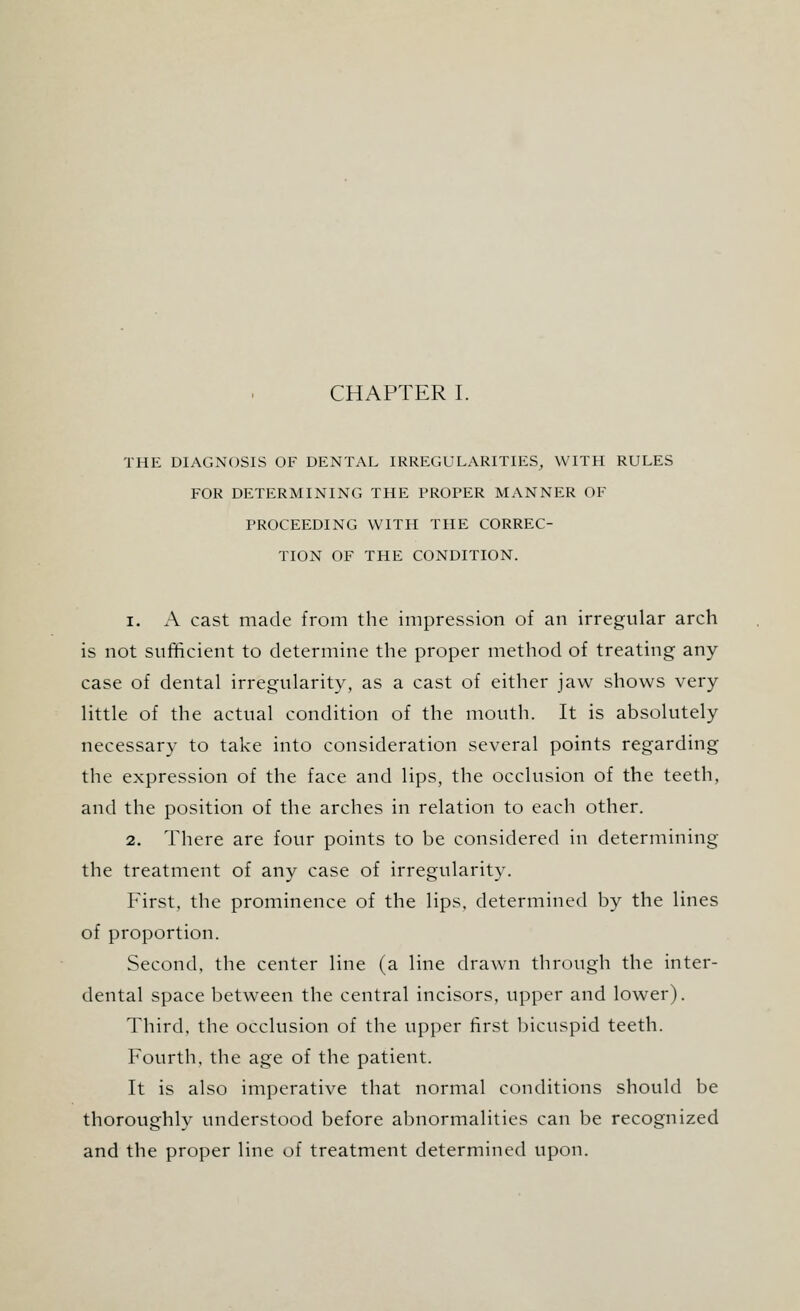 THE DIAGNOSIS OF DENTAL IRREGULARITIES, WITH RULES FOR DETERMINING THE PROPER MANNER OF PROCEEDING WITH THE CORREC- TION OF THE CONDITION. i. A cast made from the impression of an irregular arch is not sufficient to determine the proper method of treating any case of dental irregularity, as a cast of either jaw shows very little of the actual condition of the mouth. It is absolutely necessary to take into consideration several points regarding the expression of the face and lips, the occlusion of the teeth, and the position of the arches in relation to each other. 2. There are four points to be considered in determining the treatment of any case of irregularity. First, the prominence of the lips, determined by the lines of proportion. Second, the center line (a line drawn through the inter- dental space between the central incisors, upper and lower). Third, the occlusion of the upper first bicuspid teeth. Fourth, the age of the patient. It is also imperative that normal conditions should be thoroughly understood before abnormalities can be recognized and the proper line of treatment determined upon.