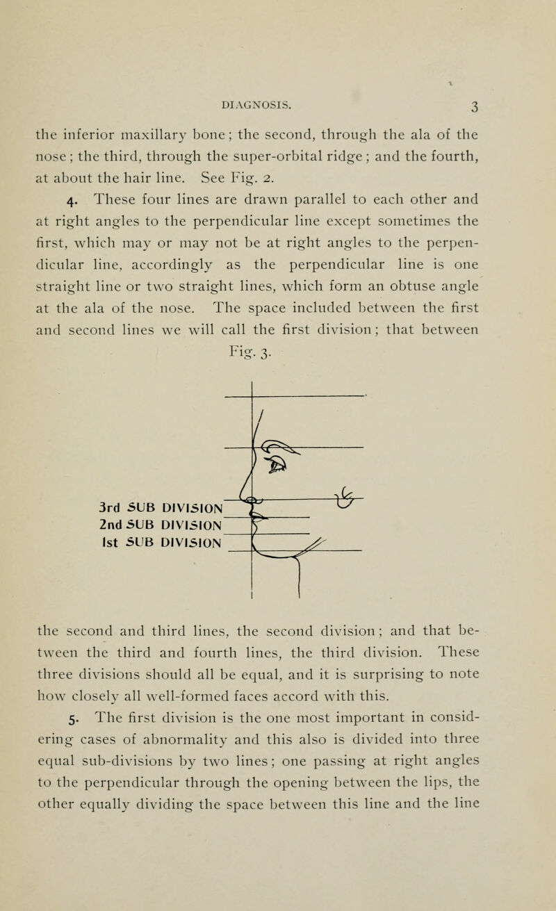 the inferior maxillary bone; the second, through the ala of the nose ; the third, through the super-orbital ridge ; and the fourth, at about the hair line. See Fig. 2. 4. These four lines are drawn parallel to each other and at right angles to the perpendicular line except sometimes the first, which may or may not be at right angles to the perpen- dicular line, accordingly as the perpendicular line is one straight line or two straight lines, which form an obtuse angle at the ala of the nose. The space included between the first and second lines we will call the first division ; that between Fig- 3- 3rd SUB DIVISION 2nd SUB DIVISION 1st SUB DIVISION the second and third lines, the second division ; and that be- tween the third and fourth lines, the third division. These three divisions should all be equal, and it is surprising to note how closely all well-formed faces accord with this. 5. The first division is the one most important in consid- ering cases of abnormality and this also is divided into three equal sub-divisions by two lines ; one passing at right angles to the perpendicular through the opening between the lips, the other equally dividing the space between this line and the line