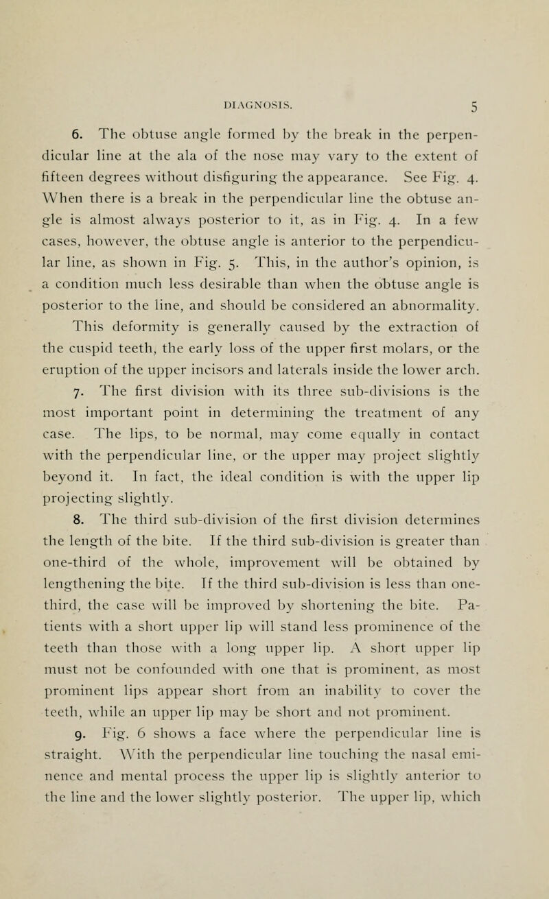 6. The obtuse angle formed by the break in the perpen- dicular line at the ala of the nose may vary to the extent of fifteen degrees without disfiguring the appearance. See Fig. 4. When there is a break in the perpendicular line the obtuse an- gle is almost always posterior to it, as in Fig. 4. In a few cases, however, the obtuse angle is anterior to the perpendicu- lar line, as shown in Fig. 5. This, in the author's opinion, is a condition much less desirable than when the obtuse angle is posterior to the line, and should be considered an abnormality. This deformity is generally caused by the extraction of the cuspid teeth, the early loss of the upper first molars, or the eruption of the upper incisors and laterals inside the lower arch. 7. The first division with its three sub-divisions is the most important point in determining the treatment of any case. The lips, to be normal, may come equally in contact with the perpendicular line, or the upper may project slightly beyond it. In fact, the ideal condition is with the upper lip projecting slightly. 8. The third sub-division of the first division determines the length of the bite. If the third sub-division is greater than one-third of the whole, improvement will be obtained by lengthening the bite. If the third sub-division is less than one- third, the case will be improved by shortening the bite. Pa- tients with a short upper lip will stand less prominence of the teeth than those with a long upper lip. A short upper lip must not be confounded with one that is prominent, as most prominent lips appear short from an inability to cover the teeth, while an upper lip may be short and not prominent. 9. Fig. 6 shows a face where the perpendicular line is straight. With the perpendicular line touching the nasal emi- nence and mental process the upper lip is slightly anterior to the line and the lower slightly posterior. The upper lip, which