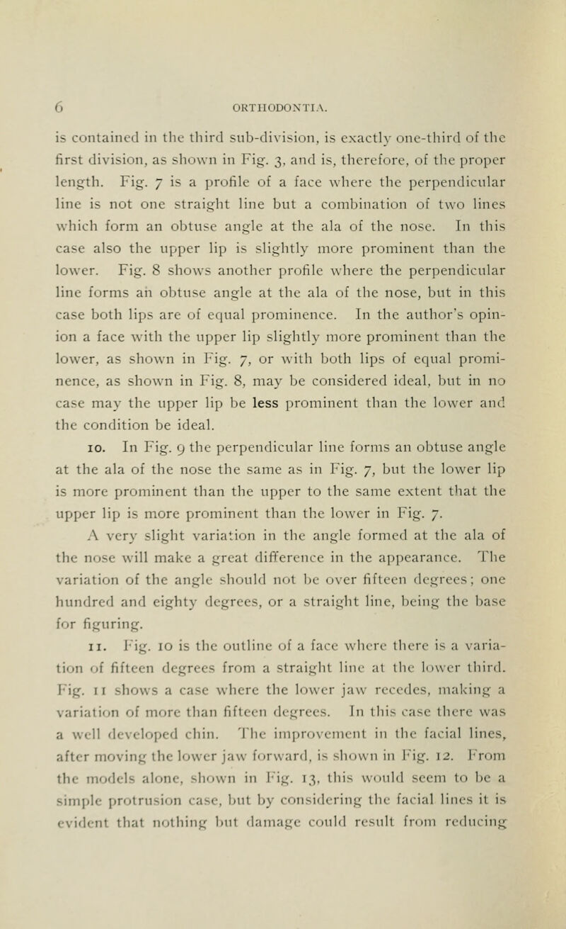 is contained in the third sub-division, is exactly one-third of the first division, as shown in Fig. vv and is, therefore, of the proper length. Fig. 7 is a profile of a face where the perpendicular line is not one straight line but a combination of two lines which form an obtuse angle at the ala of the nose. In this case also the upper lip is slightly more prominent than the lower. Fig. 8 shows another profile where the perpendicular line forms an obtuse angle at the ala of the nose, but in this case both lips are of equal prominence. In the author's opin- ion a face with the upper lip slightly more prominent than the lower, as shown in Fig. 7, or with both lips of equal promi- nence, as shown in Fig. 8, may be considered ideal, but in no case may the upper lip be less prominent than the lower and the condition be ideal. 10. In Fig. 9 the perpendicular line forms an obtuse angle at the ala of the nose the same as in Fig. 7, but the lower lip is more prominent than the upper to the same extent that the upper lip is more prominent than the lower in Fig. 7. A very slight variation in the angle formed at the ala of the nose will make a great difference in the appearance. The variation of the angle should not be over fifteen degrees; one hundred and eighty degrees, or a straight line, being the base for figuring. 11. Fig. 10 is the outline of a face where there is a varia- tion of fifteen degrees from a straight line at the lower third. Fig. 11 shows a case where the lower jaw recedes, making a variation of more than lift ecu degrees. In this ease there was a well developed chin. The improvement in the facial lines, after moving the lower jaw forward, is shown in Fig. 12. From the models alone, shown in Fig. [3, this would seem to be a simple protrusion case, but by considering the facial lines it is evident that nothing but damage could result from reducing