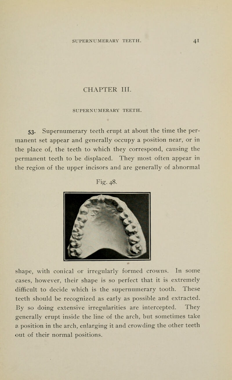 CHAPTER III. SUPERNUMERARY TEETH. 53. Supernumerary teeth erupt at about the time the per- manent set appear and generally occupy a position near, or in the place of, the teeth to which they correspond, causing the permanent teeth to be displaced. They most often appear in the region of the upper incisors and are generally of abnormal Fig. 48. shape, with conical or irregularly formed crowns. In some cases, however, their shape is so perfect that it is extremely difficult to decide which is the supernumerary tooth. These teeth should be recognized as early as possible and extracted. By so doing extensive irregularities are intercepted. They generally erupt inside the line of the arch, but sometimes take a position in the arch, enlarging it and crowding the other teeth out of their normal positions.