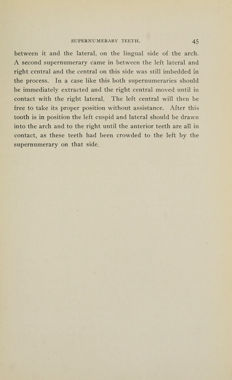 between it and the lateral, on the lingual side of the arch. A second supernumerary came in between the left lateral and right central and the central on this side was still imbedded in the process. In a case like this both supernumeraries should be immediately extracted and the right central moved until in contact with the right lateral. The left central will then be free to take its proper position without assistance. After this tooth is in position the left cuspid and lateral should be drawn into the arch and to the right until the anterior teeth are all in contact, as these teeth had been crowded to the left by the supernumerary on that side.