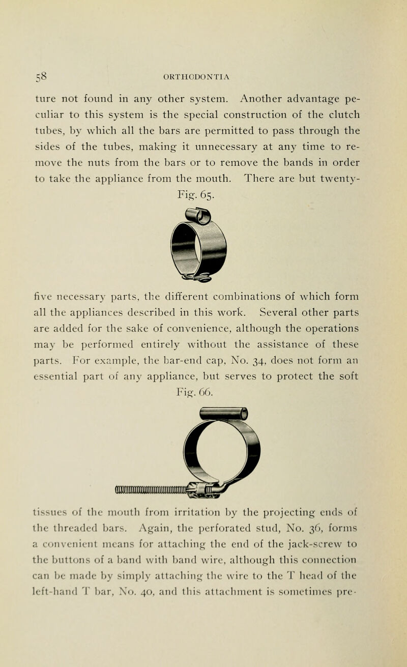 ture not found in any other system. Another advantage pe- culiar to this system is the special construction of the clutch tubes, by which all the bars are permitted to pass through the sides of the tubes, making it unnecessary at any time to re- move the nuts from the bars or to remove the bands in order to take the appliance from the mouth. There are but twenty- Fig. 65. five necessary parts, the different combinations of which form all the appliances described in this work. Several other parts are added for the sake of convenience, although the operations may be performed entirely without the assistance of these parts. For example, the bar-end cap, Xo. 34, does not form an 1 ssential pan of any appliance, but serves to protect the soft Fig. 66. tissues i the mouth from irritation by the projecting ends of the threaded bars. Again, the perforated stud, No. 30, forms a convenienl means for attaching the end of the jack-screw to the buttons of a band with band wire, although this connection can be made by simply attaching the wire to the T head of the left hand 'I liar. No. 40. and this allaehinent is sometimes pre-