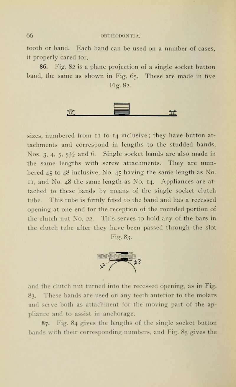 tooth or band. Each band can be used on a number of cases, if properly cared for. 86. Fig. 82 is a plane projection of a single socket button band, the same as shown in Fig. 65. These are made in five Fie-. 82. & sizes, numbered from 11 to 14 inclusive; they have button at- tachments and correspond in lengths to the studded bands, Xos. 3, 4. 5, 53/2 and 6. Single socket bands are also made in the same lengths with screw attachments. They are num- bered 45 to 48 inclusive, Xo. 45 having the same length as No. II, and Xo. 48 the same length as Xo. 14. .Appliances are at- tached to these bands by means of the single socket clutch tube. This tube is firmly fixed to the band and has a recessed opening at one end for the reception of the rounded portion of the clutch nut Xo. 22. This serves to bold any of the bars in the clutch tube after they have been passed through the slot Fig. 83. and the clutch nut turned into the recessed opening, as in Fig. 83. These bauds arc u>v<\ on any teeth anterior to the molars and serve both as attachment for the moving part of the ap- pliance and to assist in anchorage. 87. Fig. 84 gives the lengths of the single socket button bands with their corresponding numbers, and Fig. 85 gives the