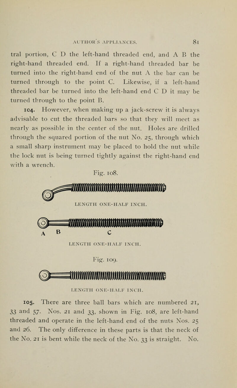 tral portion, C 1) the left-hand threaded end, and A B the right-hand threaded end. If a right-hand threaded bar be turned into the right-hand end of the nut A the bar can be turned through to the point C. Likewise, if a left-hand threaded bar be turned into the left-hand end C D it may be turned through to the point B. 104. However, when making np a jack-screw it is always advisable to cut the threaded bars so that they will meet as nearly as possible in the center of the nut. Holes are drilled through the squared portion of the nut No. 25, through which a small sharp instrument may be placed to hold the nut while the lock nut is being turned tightly against the right-hand end with a wrench. Fief. 108. LENGTH ONE-HALF INCH. A B LENGTH ONE-HALF INCH. ©=tttttt Fig. 109. HI LENGTH ONE-HALF INCH. 105. There are three ball bars which are numbered 21, 3$ and 57. Nos. 21 and 33, shown in Fig. 108, are left-hand threaded and operate in the left-hand end of the nuts Nos. 25 and 26. The only difference in these parts is that the neck of the No. 21 is bent while the neck of the No. 33 is straight. No.