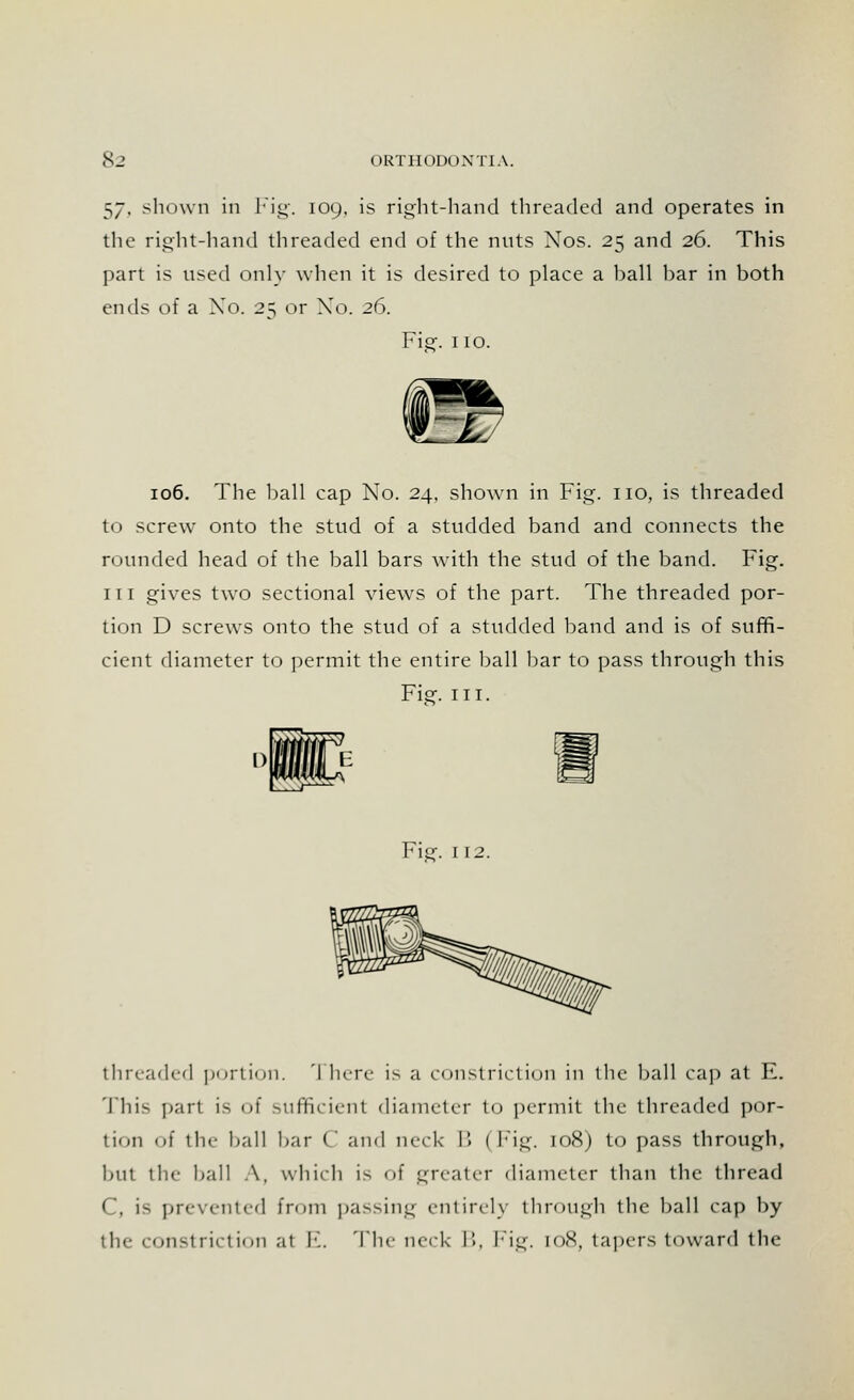 $j, shown in Fig. 109. is right-hand threaded and operates in the right-hand threaded end of the nuts Nos. 25 and 26. This part is used only when it is desired to place a ball bar in both ends of a Xo. 25 or No. 26. Fig. 110. 106. The ball cap No. 24, shown in Fig. no, is threaded to screw onto the stud of a studded band and connects the rounded head of the ball bars with the stud of the band. Fig. in gives two sectional views of the part. The threaded por- tion D screws onto the stud of a studded band and is of suffi- cient diameter to permit the entire ball bar to pass through this Fie. ill. Fie. 112. threaded portion. 'I here is a constriction in the ball cap at E. This part is of sufficient diameter to permit the threaded por- tion of the ball bar C and neck B (Fig. 108) to pass through, but the ball A, which is of greater diameter than the thread C, is prevented from passing entirely through the ball cap by the constriction at !•'.. The neck I'., Fig. [08, tapers toward the