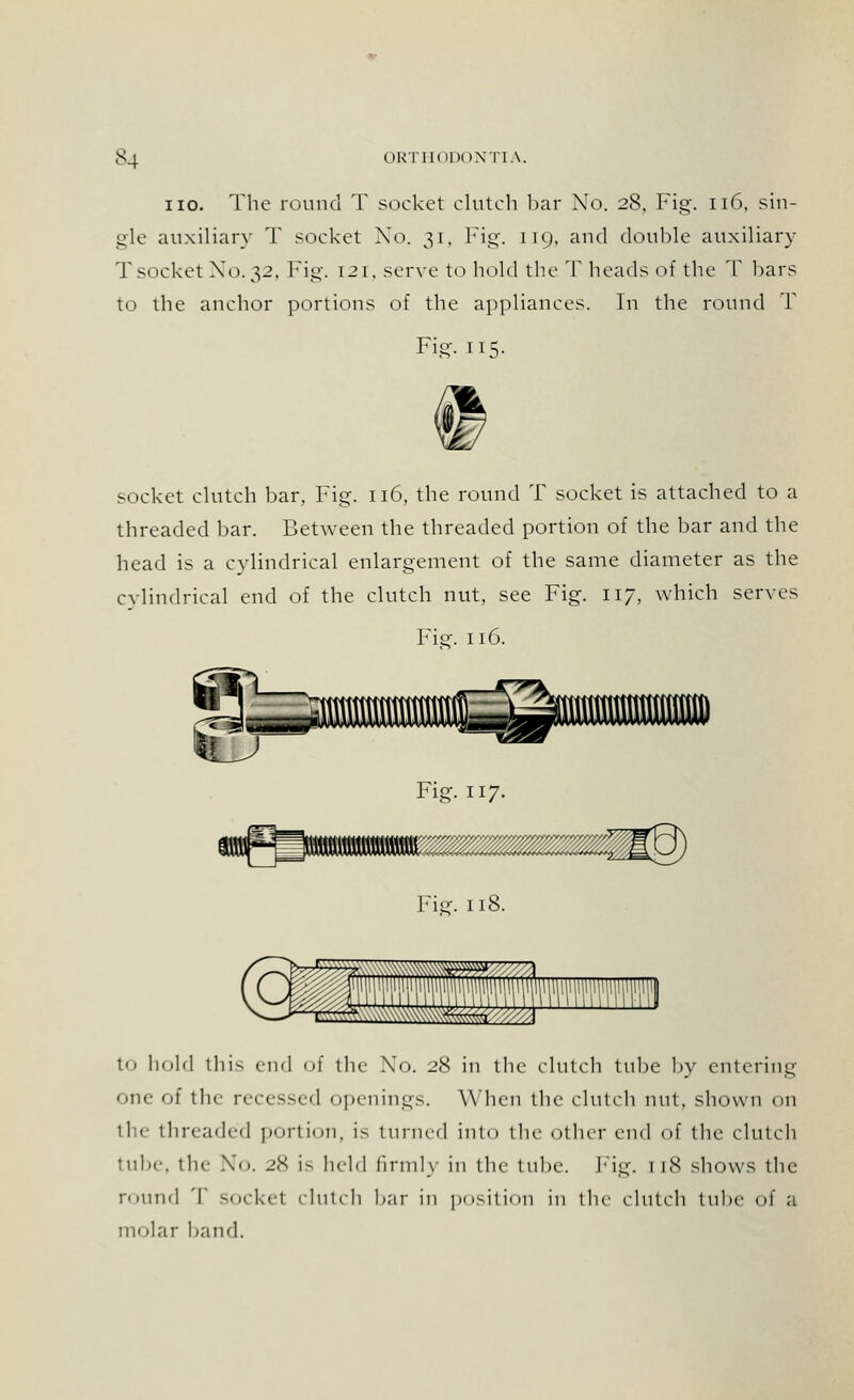 iio. The round T socket clutch bar No. 28, Fig-. 116, sin- gle auxiliary T socket Xo. 31, Fig. 119, and double auxiliary Tsocket X0.32. Fig. 121, serve to hold the T heads of the T bars to the anchor portions of the appliances. In the round 1l Fig. 115. socket clutch bar, Fig. 116, the round T socket is attached to a threaded bar. Between the threaded portion of the bar and the head is a cylindrical enlargement of the same diameter as the cylindrical end of the clutch nut, see Fig. 117, which serves Fie'. 116. Fig. 117. 118. to hold this end of the No. 28 in the clutch tube by entering one of tin- recessed openings. When the clutch nut, shown on the threaded portion, Is turned into the other end of the clutch tube, the No. 28 is held firmly in the tube. Fig. 1 [8 shows the round T socket clutch bar in position in the clutch tube of a molar hand.