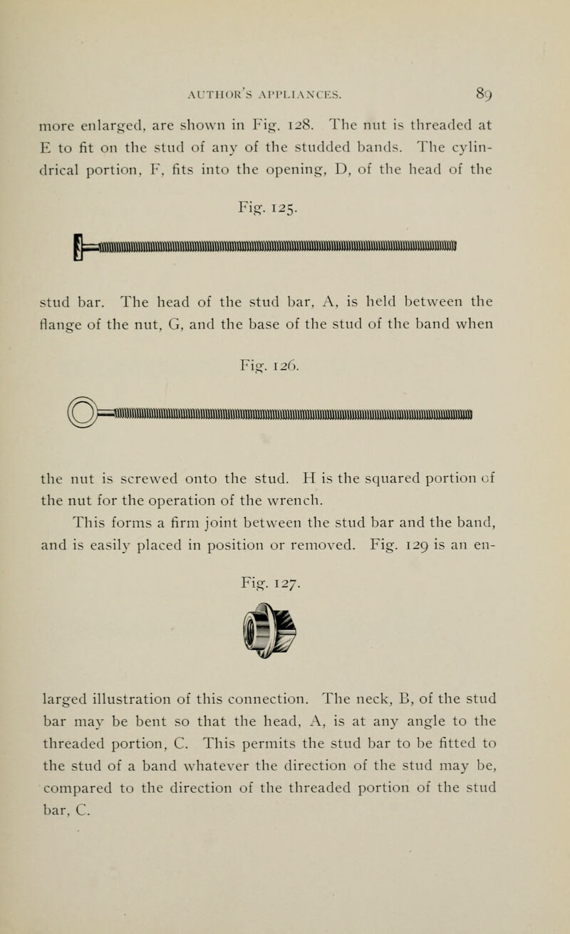 more enlarged, are shown in Fig. 128. The nut is threaded at E to fit on the stud of any of the studded bands. The cylin- drical portion, F, fits into the opening, D, of the head of the Fig. 125. stud bar. The head of the stud bar. A, is held between the flange of the nut, G, and the base of the stud of the band when Fig. 12C). (QHra the nut is screwed onto the stud. H is the squared portion of the nut for the operation of the wrench. This forms a firm joint between the stud bar and the band, and is easily placed in position or removed. Fig. 129 is an en- Fig. 127. larged illustration of this connection. The neck, B, of the stud bar may be bent so that the head. A, is at any angle to the threaded portion, C. This permits the stud bar to be fitted to the stud of a band whatever the direction of the stud may be, compared to the direction of the threaded portion of the stud bar. C.