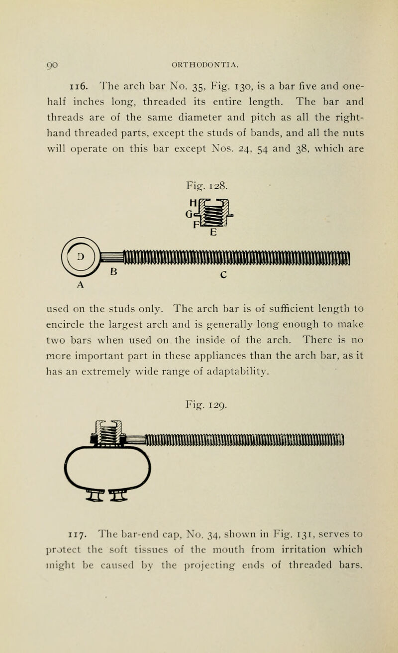 116. The arch bar No. 35, Fig. 130, is a bar five and one- half inches long, threaded its entire length. The bar and threads are of the same diameter and pitch as all the right- hand threaded parts, except the studs of bands, and all the nuts will operate on this bar except Xos. 24, 54 and 38. which are Fie:. 128. used on the studs only. The arch bar is of sufficient length to encircle the largest arch and is generally long enough to make two bars when used on the inside of the arch. There is no more important part in these appliances than the arch bar, as it has an extremely wide range of adaptability. Fig. 129. BlMt»fflBS» 117. The bar-end cap, No. 34, shown in Fig. 131, serves to protect the soft t i - -1 k--- of the mouth from irritation which might be caused by the projecting ends of threaded bars.