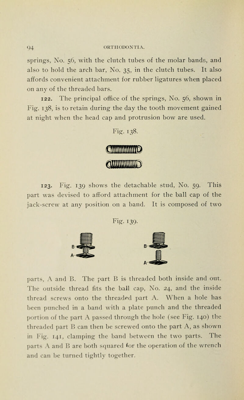 springs, No. 56, with the clutch tubes of the molar bands, and also to hold the arch bar, No. 35, in the clutch tubes. It also affords convenient attachment for rubber ligatures when placed on any of the threaded bars. 122. The principal office of the springs, No. 56, shown in Fig. 138, is to retain during the day the tooth movement gained at night when the head cap and protrusion bow are used. Fig. 138. 123. Fig. 139 shows the detachable stud, No. 59. This part was devised to afford attachment for the ball cap of the jack-screw at any position on a band. It is composed of two Fig. 139. parts, A and B. The part B is threaded both inside and out. The outside thread fits the ball cap, No. 24, and the inside thread screws onto the threaded part A. When a hole has been punched in a band with a plate punch and the threaded portion of the pari A passed through the hole (see Fig. 140) the threaded part B can then be screwed onto the part A, as shown in Fig, 141, clamping the band between the two parts. The parts \ and B arc both squared for the operation of the wrench and can be turned tightly together.
