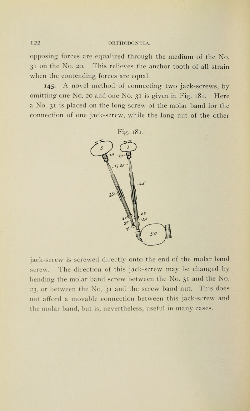 opposing forces are equalized through the medium of the No. 31 on the Xo. 20. This relieves the anchor tooth of all strain when the contending forces are equal. 145. A novel method of connecting two jack-screws, by omitting one Xo. 20 and one No. 31 is given in Fig. 181. Here a No. 31 is placed on the long screw of the molar band for the connection of one jack-screw, while the long nut of the other Figf. 181. jack-screw is screwed directly onto the end of the molar band screw. The direct inn df this jack-screw may be changed by bending the molar band screw between the Xo. 31 and the Xo. 23, <>r between the Xo. 31 and the screw band nut. This does not afford a movable connection between tbis jack-screw and the molar band, but is. nevertheless, useful in many cases.