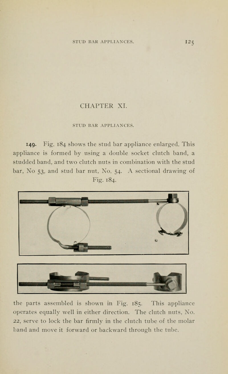 CHAPTER XI. STUD BAR APPLIANCES. 149. Fig. 184 shows the stud bar appliance enlarged. This appliance is formed by using a double socket clutch band, a studded band, and two clutch nuts in combination with the stud bar. Xo 53, and stud bar nut, Xo. 54. A sectional drawing of Fig. 184. the parts assembled is shown in Fig. 185. This appliance operates equally well in either direction. The clutch nuts. Xo. 22, serve to lock the bar firmly in the clutch tube of the molar baud and move it forward or backward through the tube.