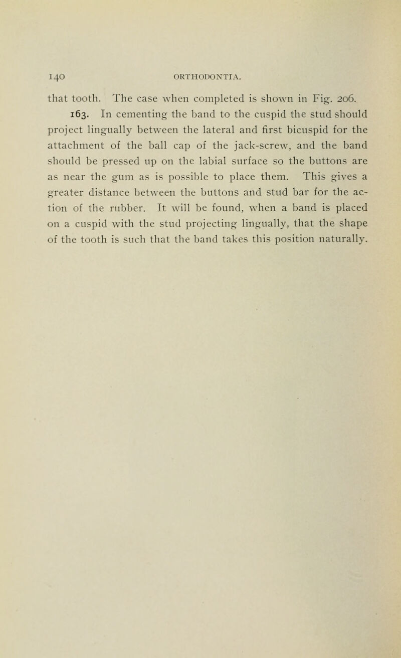 that tooth. The case when completed is shown in Fig. 206. 163. In cementing the band to the cuspid the stud should project lingually between the lateral and first bicuspid for the attachment of the ball cap of the jack-screw, and the band should be pressed up on the labial surface so the buttons are as near the gum as is possible to place them. This gives a greater distance between the buttons and stud bar for the ac- tion of the rubber. It will be found, when a band is placed on a cuspid with the stud projecting lingually, that the shape of the tooth is such that the band takes this position naturally.