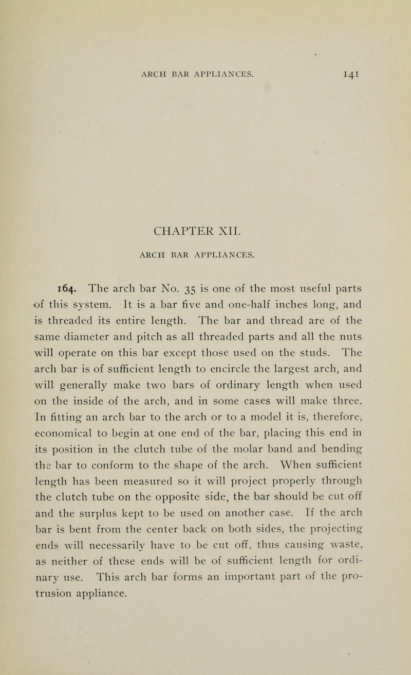 CHAPTER XII. ARCH BAR APPLIANCES. 164. The arch bar No. 35 is one of the most useful parts of this system. It is a bar five and one-half inches long, and is threaded its entire length. The bar and thread are of the same diameter and pitch as all threaded parts and all the nuts will operate on this bar except those used on the studs. The arch bar is of sufficient length to encircle the largest arch, and will generally make two bars of ordinary length when used on the inside of the arch, and in some cases will make three. In fitting an arch bar to the arch or to a model it is, therefore, economical to begin at one end of the bar, placing this end in its position in the clutch tube of the molar band and bending the bar to conform to the shape of the arch. When sufficient length has been measured so it will project properly through the clutch tube on the opposite side, the bar should be cut off and the surplus kept to be used on another case. If the arch bar is bent from the center back on both sides, the projecting ends will necessarily have to be cut off, thus causing waste, as neither of these ends will be of sufficient length for ordi- nary use. This arch bar forms an important part of the pro- trusion appliance.