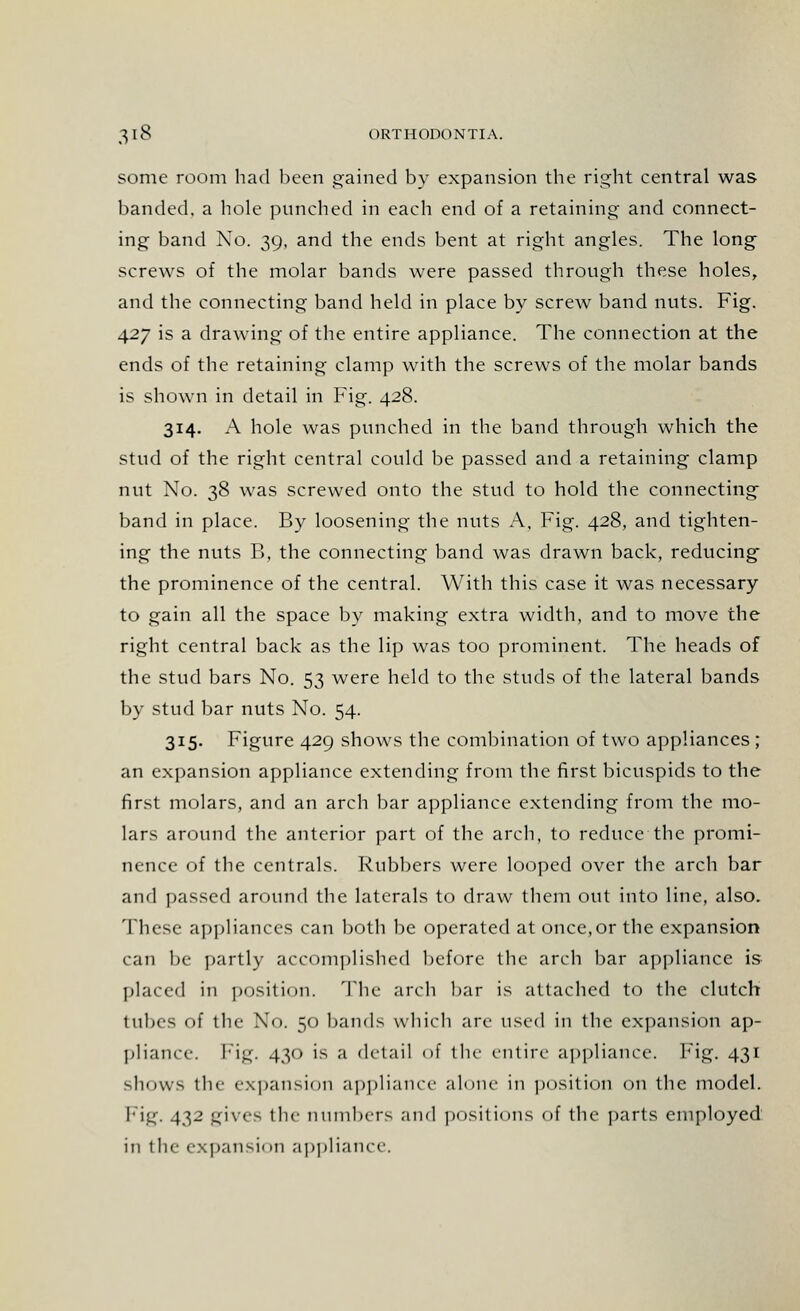 some room had been gained by expansion the right central was banded, a hole punched in each end of a retaining- and connect- ing band No. 39, and the ends bent at right angles. The long screws of the molar bands were passed through these holes, and the connecting band held in place by screw band nuts. Fig. 427 is a drawing of the entire appliance. The connection at the ends of the retaining clamp with the screws of the molar bands is shown in detail in Fig. 428. 314. A hole was punched in the band through which the stud of the right central could be passed and a retaining clamp nut No. 38 was screwed onto the stud to hold the connecting band in place. By loosening the nuts A, Fig. 428, and tighten- ing the nuts B, the connecting band was drawn back, reducing the prominence of the central. With this case it was necessary to gain all the space by making extra width, and to move the right central back as the lip was too prominent. The heads of the stud bars No. 53 were held to the studs of the lateral bands by stud bar nuts No. 54. 315. Figure 429 shows the combination of two appliances; an expansion appliance extending from the first bicuspids to the first molars, and an arch bar appliance extending from the mo- lars around the anterior part of the arch, to reduce the promi- nence of the centrals. Rubbers were looped over the arch bar and passed around the laterals to draw them out into line, also. These appliances can both be operated at once,or the expansion can l)e partly accomplished before the arch bar appliance is placed in position. The arch bar is attached to the clutch tubes of the No. 50 bands which arc used in the expansion ap- pliance. Fig. 430 is a detail of the entire- appliance, big. 431 shows the expansion appliance alone in position on the model. Fig. 432 gives the numbers and positions of the parts employed in the expansion appliance.