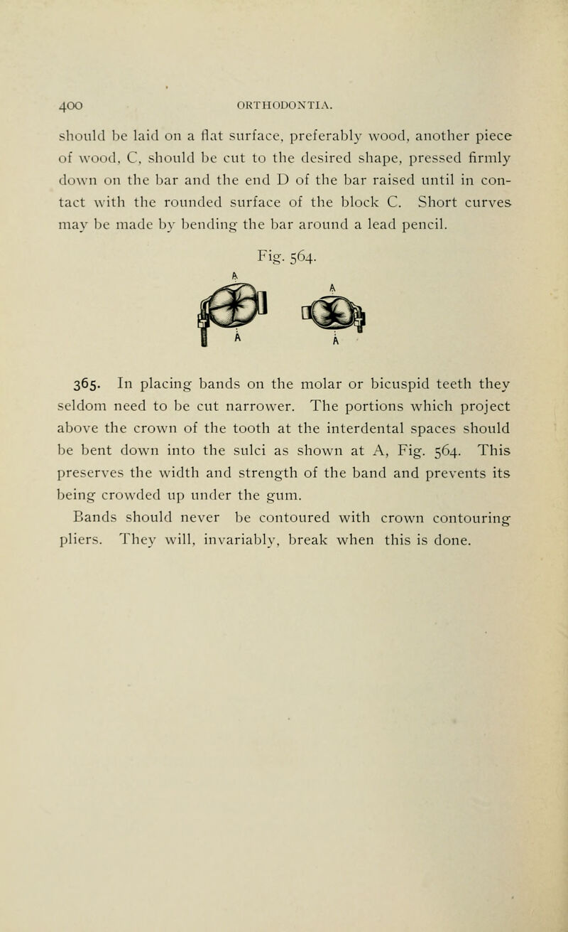 4<X) ORTHODONTIA. should be laid on a flat surface, preferably wood, another piece of wood. C, should be cut to the desired shape, pressed firmly down on the bar and the end D of the bar raised until in con- tact with the rounded surface of the block C. Short curves may be made by bending- the bar around a lead pencil. Fig. 564. 365. In placing bands on the molar or bicuspid teeth they seldom need to be cut narrower. The portions which project above the crown of the tooth at the interdental spaces should be bent down into the sulci as shown at A, Fig. 564. This preserves the width and strength of the band and prevents its being crowded up under the gum. Bands should never be contoured with crown contouring pliers. They will, invariably, break when this is done.