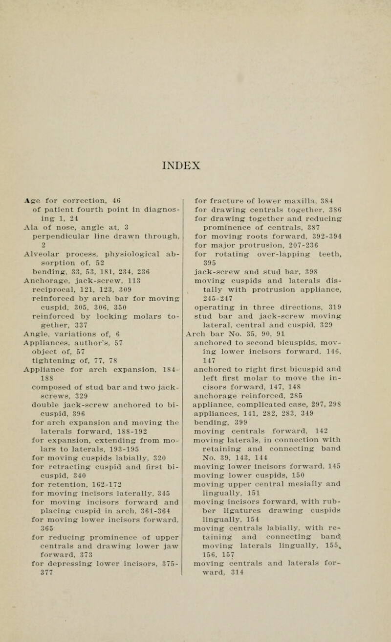 INDEX Age for correction, 46 of patient fourth point in diagnos- ing 1, 24 Ala of nose, angle at. 3 perpendicular line drawn through, 2 Alveolar process, physiological ab- sorption of. 52 bending, 33, 53, 181, 234. 236 Anchorage, jack-screw. 113 reciprocal. 121. 123, 309 reinforced by arch bar for moving cuspid. 305, 306, 350 reinforced by locking molars to- gether. 337 Angle, variations of, 6 Appliances, author's. 57 object of, 57 tightening of, 77, 78 Appliance for arch expansion, 1S4- 188 composed of stud bar and two jack- screws, 329 double jack-screw anchored to bi- cuspid. 396 for arch expansion and moving the laterals forward, 1SS-192 for expansion, extending from mo- lars to laterals. 193-195 for moving cuspids labially. 320 for retracting cuspid and first bi- cuspid, 340 for retention. 162-172 for moving incisors laterally. 345 for moving incisors forward and placing cuspid in arch. 361-364 for moving lower incisors forward. 365 for reducing prominence of upper centrals and drawing lower jaw forward. 373 for depressing lower incisors, 375- 377 for fracture of lower maxilla, 384 for drawing centrals together, 386 for drawing together and reducing prominence of centrals, 387 for moving roots forward, 392-394 for major protrusion, 207-236 for rotating over-lapping teeth, 395 jack-screw and stud bar, 398 moving cuspids and laterals dis- tally with protrusion appliance, 245-247 operating in three directions, 319 stud bar and jack-screw moving lateral, central and cuspid. 329 Arch bar No. 35, 90, 91 anchored to second bicuspids, mov- ing lower incisors forward. 146, 147 anchored to right first bicuspid and left first molar to move the in- cisors forward, 147, 148 anchorage reinforced, 285 appliance, complicated case, 297, 298 appliances, 141, 282, 283, 349 bending, 399 moving centrals forward, 142 moving laterals, in connection with retaining and connecting band No. 39. 143. 144 moving lower incisors forward, 145 moving lower cuspids, 150 moving upper central mesiaily and lingually, 151 moving incisors forward, with rub- ber ligatures drawing cuspids lingually. 154 moving centrals labially. with re- taining and connecting band moving laterals lingually, 155, l r, •;. 157 moving centrals and laterals for- ward, 314