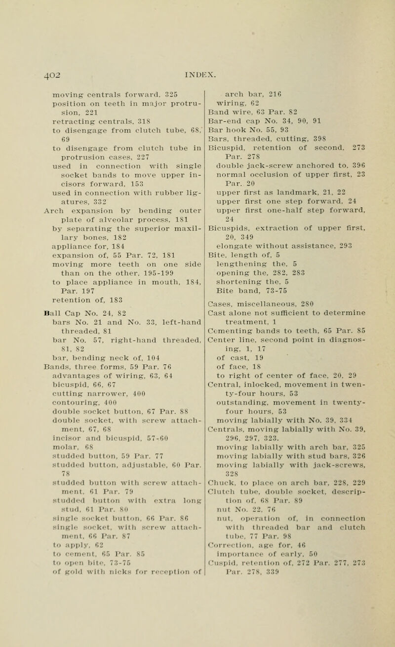 moving centrals forward, 325 position on teeth in major protru- sion. 221 retracting centrals. 31S to disengage from clutch tube, 68.' 69 to disengage from clutch tube in protrusion cases, 227 used in connection with single socket Viands to move upper in- cisors forward. 153 used in connection with rubber lig- atures. 332 Arch expansion by bending outer plate of alveolar process, 181 by separating the superior maxil- lary bones, 182 appliance for, 1S4 expansion of, 55 Par. 72. 181 moving more teeth on one side than on the other. 195-199 to place appliance in mouth. 184, Par. 197 retention of, 183 Ball Cap No. 24, 82 bars No. 21 and No. 33, left-hand threaded. 81 bar No. 57, right-hand threaded. 81. 82 bar, bending neck of. 104 Hands, three forms. 59 Par. 76 advantages of wiring, 63, 64 bicuspid. 66. 67 cutting narrower, 100 contouring, 400 double socket button, 67 Par. 88 double socket, with screw attach- ment, 67, 68 Incisor and bicuspid, 57-.60 molar, >'>^ studded button, ..9 Par. 77 studded button, adjustable, 60 Par. 78 studded button with screw attach- ment, 61 Par. 79 studded button with extra long stud. 61 Par. 80 single socket button, 66 Par. 86 Le Bocket, with screw attach- ment, 66 Par. 87 to apply, ''.2 to cement, 65 Par. 86 to open bite, 7:; - 7 r, r.f gold with nicks for reception of arch bar. 216 wiring. 62 Band wire. 63 Par. S2 Bar-end cap No. 34, 90. 91 Bar hook No. 55, 93 Bars, threaded, cutting, 398 Bicuspid, retention of second. 273 Par. 27S double jack-screw anchored to. 396 normal occlusion of upper first, 23 Par. 20 upper first as landmark. 21. 22 upper first one step forward, 24 upper first one-half step forward. 24 Bicuspids, extraction of upper first. 20. 349 elongate without assistance, 293 Bite, length of. 5 lengthening the. 5 opening the. 282. 283 shortening the. 5 Bite band, 73-75 Cases, miscellaneous, 280 Cast alone not sufficient to determine treatment. 1 Cementing bands to teeth. 65 Par. S5 Center line, second point in diagnos- ing. 1. 17 of cast. 19 of face. IS to right of center of face. 20. 29 Central, inlocked. movement in twen- ty-four hours. 53 outstanding, movement in twenty- four hours. 53 moving labially with No. 39. 334 Centrals, moving labially with No. 39, 296, 297, 323. moving labially with arch bar. 325 moving labially with stud bars. 326 moving labially with jack-screws, 328 < ihuck, to place on arch bar, 228, 229 Clutch tube, double socket, descrip- tion of, 68 Par. 89 mil No. 22, 76 nut, operation of, in connection with threaded bar and clutch tube, 77 Par. 98 Correction, age for, 16 Importance of early, 50 Cuspid, retention of, 272 Par. 277, 27:: Par. 27v 339