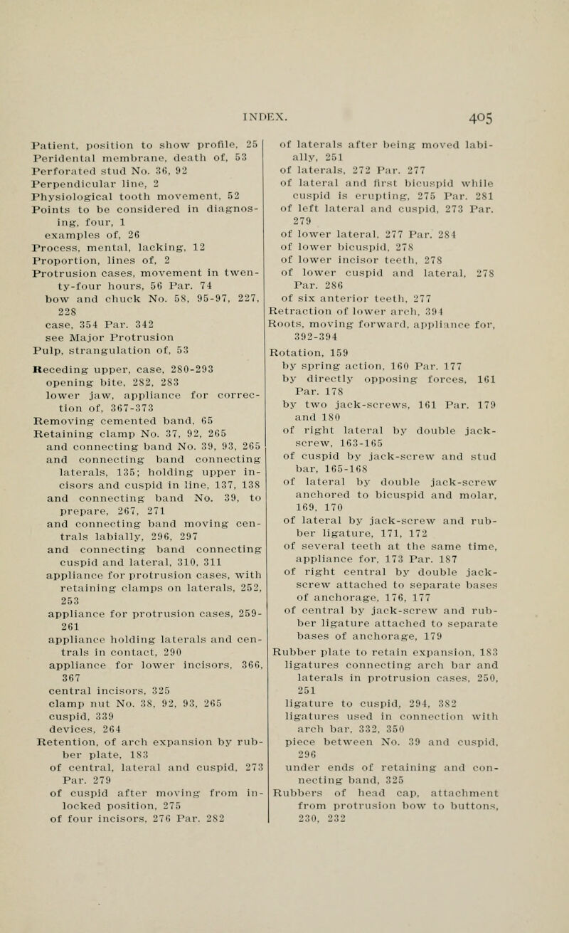 Patient, position to show profile, 25 Peridental membrane, death of, 53 Perforated stud No. 36, 92 Perpendicular line, 2 Physiological tooth movement, 52 Points to be considered in diagnos- ing, four, 1 examples of, 26 Process, mental, lacking-, 12 Proportion, lines of, 2 Protrusion cases, movement in twen- ty-four hours, 56 Par. 74 bow and chuck No. 58, 95-97, 227. 228 case, 354 Par. 342 see Major Protrusion Pulp, strangulation of, 53 Receding upper, case, 280-293 opening bite, 282, 283 lower jaw, appliance for correc- tion of, 367-373 Removing cemented band, 65 Retaining clamp No. 37, 92, 265 and connecting band No. 39, 93, 265 and connecting band connecting laterals, 135; holding upper in- cisors and cuspid in line, 137, 138 and connecting band No. 39, to prepare, 267, 271 and connecting band moving cen- trals labially, 296, 297 and connecting band connecting cuspid and lateral, 310, 311 appliance for protrusion cases, with retaining clamps on laterals, 252, 253 appliance for protrusion cases, 259- 261 appliance holding laterals and cen- trals in contact, 290 appliance for lower incisors. 366. 367 central incisors. 325 clamp nut No. 38, 92, 93, 265 cuspid, 339 devices, 264 Retention, of arch expansion by rub- ber plate, 183 of central, lateral and cuspid, 273 Par. 279 of cuspid after moving from in- locked position, 2 T.'i of four incisors. 276 Par. 282 of laterals after being moved labi- ally. 251 Of laterals, 272 Par. 277 of lateral and first bicuspid while cuspid is erupting, 275 Par. 281 of left lateral and cuspid, 273 Par. 279 of lower lateral, 277 Par. 284 of lower bicuspid, 278 of lower incisor teeth, 278 of lower cuspid and lateral, 278 Par. 286 of six anterior teeth. 277 Retraction of lower arch. 394 Roots, moving forward, appliance for, 392-394 Rotation, 159 by spring action, 160 Par. 177 by directly opposing forces, 161 Par. 17S by two jack-screws, 161 Par. 179 and 180 of right lateral by double jack- screw, 163-165 of cuspid by jack-screw and stud bar, 165-168 of lateral by double jack-screw anchored to bicuspid and molar, 169. 170 of lateral by jack-screw and rub- ber ligature, 171, 172 of several teeth at the same time, appliance for, 173 Par. 187 of right central by double jack- screw attached to separate bases of anchorage, 176, 177 of central by jack-screw and rub- ber ligature attached to separate bases of anchorage, 179 Rubber plate to retain expansion. 1S3 ligatures connecting arch bar and laterals in protrusion cases, 250, 251 ligature to cuspid, 294, 382 ligatures used in connection with arch bar. 332, 350 piece between No. 39 and cuspid, 296 under ends of retaining and con- necting band, 325 Rubbers of head cap, attachment from protrusion bow to buttons, 230, 232